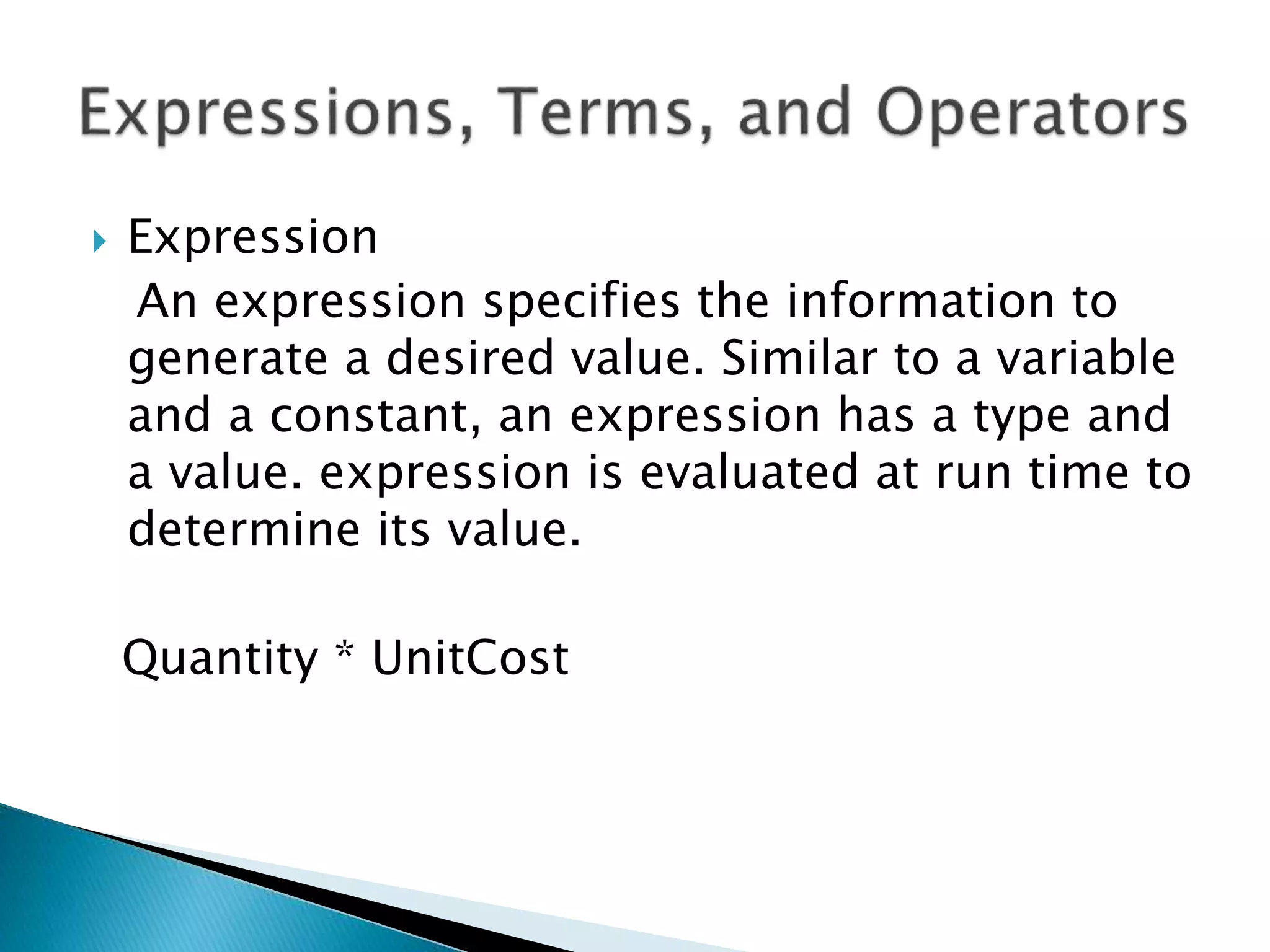  Expression
An expression specifies the information to
generate a desired value. Similar to a variable
and a constant, an expression has a type and
a value. expression is evaluated at run time to
determine its value.
Quantity * UnitCost
 