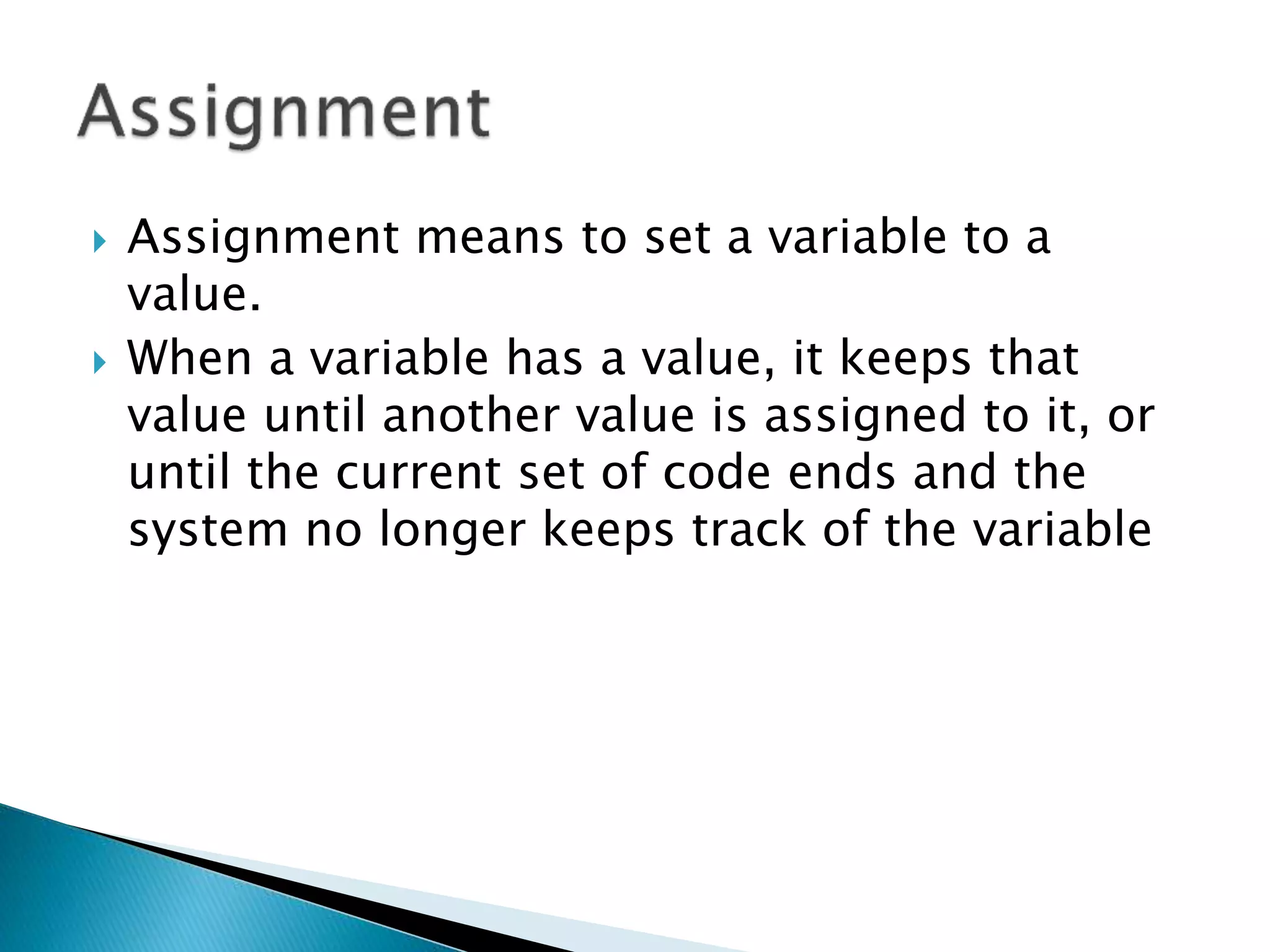  Assignment means to set a variable to a
value.
 When a variable has a value, it keeps that
value until another value is assigned to it, or
until the current set of code ends and the
system no longer keeps track of the variable
 