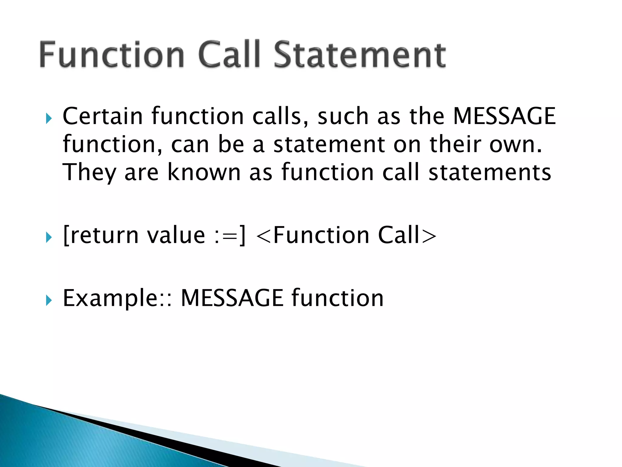  Certain function calls, such as the MESSAGE
function, can be a statement on their own.
They are known as function call statements
 [return value :=] <Function Call>
 Example:: MESSAGE function
 
