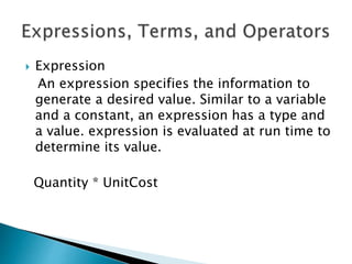  Expression
An expression specifies the information to
generate a desired value. Similar to a variable
and a constant, an expression has a type and
a value. expression is evaluated at run time to
determine its value.
Quantity * UnitCost
 
