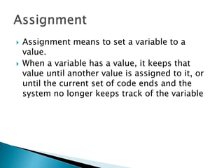  Assignment means to set a variable to a
value.
 When a variable has a value, it keeps that
value until another value is assigned to it, or
until the current set of code ends and the
system no longer keeps track of the variable
 