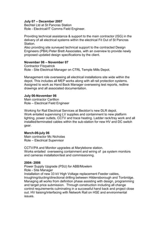 July 07 – December 2007
Bechtel Ltd at St Pancras Station
Role - Electrical/IT Comms Field Engineer.
Providing technical assistance & support to the main contractor (ISG) in the
delivery of all electrical systems within the electrical Fit Out of St Pancras
Station.
Also providing site surveyed technical support to the contracted Design
Engineers (PBA) Peter Brett Associates, with an overview to provide newly
proposed updated design specifications by the client.
November 06 – November 07
Contractor Fitzpatrick
Role - Site Electrical Manager on CTRL Temple Mills Depot.
Management role overseeing all electrical installations site wide within the
depot. This includes all MEP works along with all rail protection systems.
Assigned to work as Hand Back Manager overseeing test reports, redline
drawings and all associated documentation.
July 06-November 06
Main contractor Carillion
Role – Electrical Field Engineer
Working for Rail Electrical Services at Beckton’s new DLR depot.
Work entailed supervising LV supplies and containment to new platform
lighting, power outlets, CCTV and trace heating. Ladder rack/tray work and all
installed/terminated cables within the sub-station for new HV and DC switch
gear.
March-06-july 06
Main contractor Mc Nicholas
Role – Electrical Supervisor
CCTV/PA and Monitor upgrades at Marylebone station.
Works entailed overseeing containment and wiring of pa system monitors
and cameras installation/test and commissioning.
2004- 2006
Power Supply Upgrade (PSU) for ABB/Mowlem
Role - Site Manager
Installation of new 33 kV High Voltage replacement Feeder cables,
troughing/ducting/directional drilling between Hildensborough and Tonbridge.
Managing all works from definition phase assisting with design, programming
and target price submission. Through construction including all change
control requirements culminating in a successful hand back and project close
out. HV liaising/interfacing with Network Rail on HSE and environmental
issues.
 