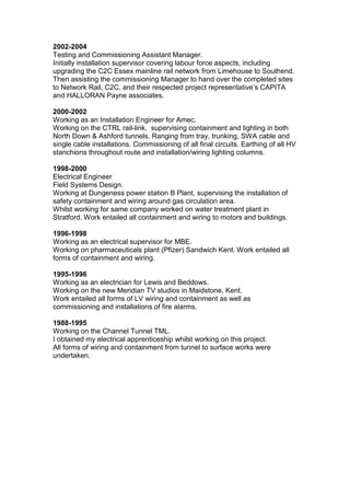 2002-2004
Testing and Commissioning Assistant Manager.
Initially installation supervisor covering labour force aspects, including
upgrading the C2C Essex mainline rail network from Limehouse to Southend.
Then assisting the commissioning Manager to hand over the completed sites
to Network Rail, C2C, and their respected project representative’s CAPITA
and HALLORAN Payne associates.
2000-2002
Working as an Installation Engineer for Amec.
Working on the CTRL rail-link, supervising containment and lighting in both
North Down & Ashford tunnels. Ranging from tray, trunking, SWA cable and
single cable installations. Commissioning of all final circuits. Earthing of all HV
stanchions throughout route and installation/wiring lighting columns.
1998-2000
Electrical Engineer
Field Systems Design.
Working at Dungeness power station B Plant, supervising the installation of
safety containment and wiring around gas circulation area.
Whilst working for same company worked on water treatment plant in
Stratford. Work entailed all containment and wiring to motors and buildings.
1996-1998
Working as an electrical supervisor for MBE.
Working on pharmaceuticals plant (Pfizer) Sandwich Kent. Work entailed all
forms of containment and wiring.
1995-1996
Working as an electrician for Lewis and Beddows.
Working on the new Meridian TV studios in Maidstone, Kent.
Work entailed all forms of LV wiring and containment as well as
commissioning and installations of fire alarms.
1988-1995
Working on the Channel Tunnel TML.
I obtained my electrical apprenticeship whilst working on this project.
All forms of wiring and containment from tunnel to surface works were
undertaken.
 