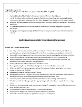 3
Organization : Syntel Ltd
Role : AnalystProgrammer/IBMRational Support From : Nov 2007 – Aug 2011
 DeployedClearCase 7.0withUCM inWindows environmentformore than400 users.
 Provide ClearCase implementations,DevelopmentTool Integrations,andupgradestoexistingClearCase
environments tokeepthe projectdevelopmentteamsupdate withthe latestsoftware developmenttools.
 DevelopedTestCasesbasedonRequirementSpecificationsandDesignDocuments andexecute testcasesfor
application.
 Fix patch deploymentforserversandrational toolsandregressive testingtomitigate securitybreach
possibilities.
 Managing userprivilegesaccordingtoLDAPauthenticationtoalignuserauthenticationtocentral domain
network.
Professional Exposure inService andProject Management
Incident and Problem Management
 Restoringnormal service operationasquicklyaspossibleandminimize the adverse impactonbusiness
operations,thusensuringthatthe bestpossible levelsof service qualityandavailabilityare maintained.
 Responsibilitytoidentifypotential improvementstoservicesbyunderstandingwhatconstitutesanincident.
 Identifyadditionalserviceortrainingrequirementsduringhandlingof incidentsbyservicedesk.
 Developingresponse andresolutionSLA level agreementsbasedonincidentpriorityandimpactand
implementingthe same inthe service managementtool.
 Handlingof functional andhierarchical escalationsforincidents.
 Planningandtestingthe resolutionbefore beingimplementedinproductionenvironment.
 HoldingweeklyKPI reviewmeetingstocheckforall the incidentsraisedandupdatingthe information
managementsystemforthe KEDB.
 Reviewingfeedbacksreceivedafterincidentclosure.
 Detectingoccurrence thathas significance forthe managementof the ITInfrastructure orthe deliveryof IT
service andevaluationof the impactanddeterminethe appropriate control action
 Facilitatingwaystocommunicate operational informationaswell aswarningsandexceptions
 Detectionof incidentsandassigningittothe appropriate groupforaction before anyactual service outage
occurs
 Monitoringeventsthatsignifyregularoperationandthatsignifyanexceptionthusprovidingbasistocompare
actual resultstobaseline results.
 Focusingoneventcorrelationandexecutingacorrespondingresponse
 Monthlyreviewof significanteventsorexceptionsandresultingresponses.
 Maintainthe informationsystemtoupdate eventreviewsonmonthlybasis.
 