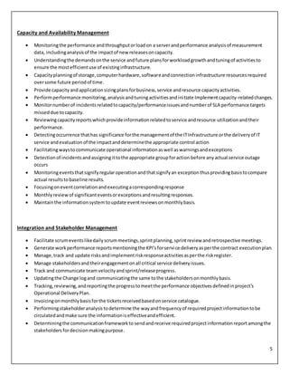 5
Capacity and Availability Management
 Monitoringthe performance andthroughputorloadon a serverandperformance analysisof measurement
data, includinganalysisof the impactof new releasesoncapacity.
 Understandingthe demandsonthe service andfuture plansforworkloadgrowthandtuningof activitiesto
ensure the mostefficientuse of existinginfrastructure.
 Capacityplanningof storage,computerhardware,softwareandconnectioninfrastructure resourcesrequired
oversome future periodof time.
 Provide capacityandapplicationsizingplansforbusiness,service andresource capacityactivities.
 Performperformance monitoring,analysisandtuningactivitiesandinitiate Implementcapacity-relatedchanges.
 Monitornumberof incidentsrelatedtocapacity/performanceissuesandnumberof SLA performance targets
misseddue tocapacity.
 Reviewingcapacityreportswhichprovideinformationrelatedtoservice andresource utilizationand their
performance.
 Detectingoccurrence thathas significance forthe managementof the ITInfrastructure orthe deliveryof IT
service andevaluationof the impactanddeterminethe appropriate control action
 Facilitatingwaysto communicate operational informationaswell aswarningsandexceptions
 Detectionof incidentsandassigningittothe appropriate groupforaction before anyactual service outage
occurs
 Monitoringeventsthatsignifyregularoperationandthatsignifyan exceptionthusprovidingbasistocompare
actual resultstobaseline results.
 Focusingoneventcorrelationandexecutingacorrespondingresponse
 Monthlyreviewof significanteventsorexceptionsandresultingresponses.
 Maintainthe informationsystem toupdate eventreviewsonmonthlybasis.
Integration and Stakeholder Management
 Facilitate scrumeventslikedailyscrummeetings,sprintplanning,sprintreview andretrospective meetings.
 Generate workperformance reportsmentioningthe KPI'sforservice deliveryasperthe contract executionplan.
 Manage,track and update risksandimplementriskresponseactivitiesasperthe riskregister.
 Manage stakeholdersandtheirengagementonall critical service deliveryissues.
 Track and communicate team velocityandsprint/releaseprogress.
 Updatingthe Change logand communicatingthe same tothe stakeholdersonmonthlybasis.
 Tracking,reviewing,andreportingthe progresstomeetthe performance objectivesdefinedinproject's
Operational DeliveryPlan.
 Invoicingonmonthlybasisforthe ticketsreceivedbasedonservice catalogue.
 Performingstakeholderanalysistodetermine the wayandfrequencyof requiredprojectinformationtobe
circulatedandmake sure the informationiseffectiveandefficient.
 Determiningthe communicationframeworkto sendandreceive requiredprojectinformationreportamongthe
stakeholders fordecisionmakingpurpose.
 