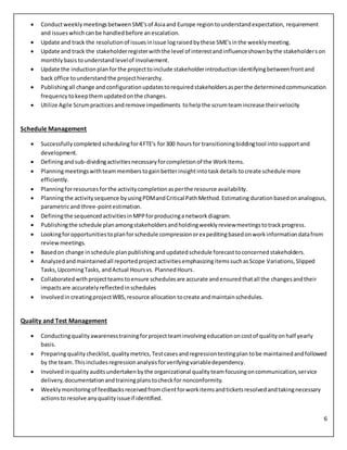 6
 ConductweeklymeetingsbetweenSME'sof Asiaand Europe regiontounderstandexpectation, requirement
and issueswhichcanbe handledbefore anescalation.
 Update and track the resolutionof issuesinissue lograisedbythese SME'sinthe weeklymeeting.
 Update and track the stakeholderregisterwiththe level of interestandinfluenceshownbythe stakeholderson
monthlybasis tounderstandlevelof involvement.
 Update the inductionplanforthe projecttoinclude stakeholderintroductionidentifyingbetweenfrontand
back office tounderstandthe projecthierarchy.
 Publishingall change andconfigurationupdatestorequiredstakeholdersasperthe determinedcommunication
frequency tokeepthemupdatedonthe changes.
 Utilize Agile Scrumpractices andremove impediments tohelpthe scrumteamincrease theirvelocity
Schedule Management
 Successfullycompleted schedulingfor4FTE's for300 hoursfor transitioningbiddingtool intosupportand
development.
 Definingandsub-dividingactivitiesnecessaryforcompletionof the WorkItems.
 Planningmeetingswithteammemberstogainbetterinsightintotaskdetails tocreate schedule more
efficiently.
 Planningforresourcesforthe activitycompletionasperthe resource availability.
 Planningthe activitysequence byusingPDMandCritical PathMethod.Estimating durationbasedonanalogous,
parametricand three-pointestimation.
 Definingthe sequencedactivitiesinMPPforproducinganetworkdiagram.
 Publishingthe schedule planamongstakeholdersandholdingweeklyreviewmeetingstotrackprogress.
 Lookingforopportunitiestoplanforschedule compressionorexpeditingbasedonworkinformationdatafrom
reviewmeetings.
 Basedon change inschedule planpublishingandupdatedschedule forecasttoconcernedstakeholders.
 Analyzedandmaintainedall reportedprojectactivitiesemphasizingitemssuchasScope Variations,Slipped
Tasks,UpcomingTasks, andActual Hoursvs. PlannedHours.
 Collaboratedwithprojectteamstoensure schedulesare accurate andensuredthatall the changesandtheir
impactsare accuratelyreflectedinschedules
 Involvedin creatingprojectWBS, resource allocation tocreate andmaintainschedules.
Quality and Test Management
 Conductingqualityawarenesstrainingforprojectteaminvolvingeducationoncostof qualityonhalf yearly
basis.
 Preparingquality checklist, qualitymetrics,Testcasesandregressiontestingplan tobe maintainedandfollowed
by the team. Thisincludesregressionanalysisforverifyingvariabledependency.
 Involvedinqualityauditsundertakenbythe organizational qualityteamfocusingoncommunication,service
delivery,documentationandtrainingplanstocheckfor nonconformity.
 Weeklymonitoringof feedbacksreceivedfromclientforworkitemsandticketsresolvedandtakingnecessary
actionsto resolve anyqualityissueif identified.
 