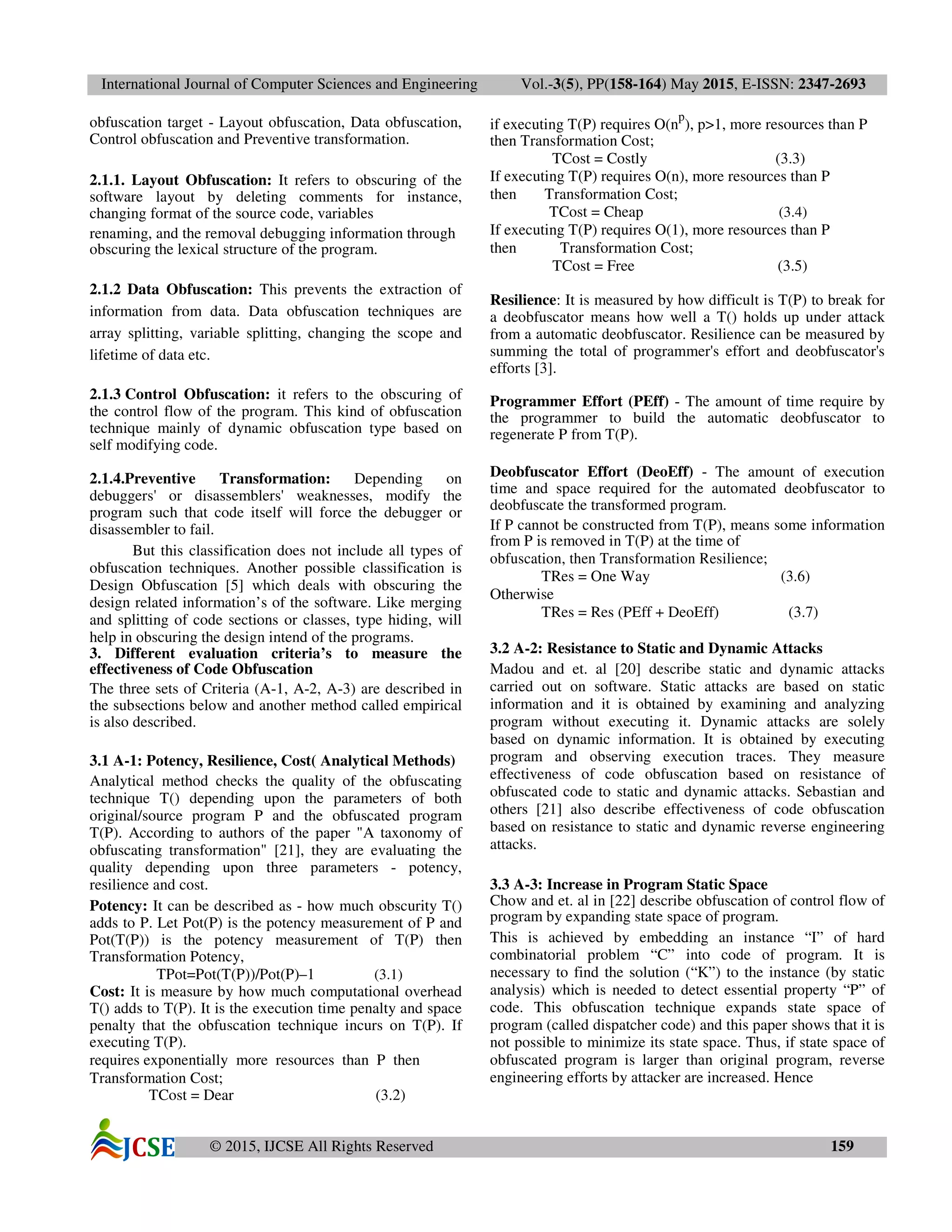 International Journal of Computer Sciences and Engineering Vol.-3(5), PP(158-164) May 2015, E-ISSN: 2347-2693
© 2015, IJCSE All Rights Reserved 159
obfuscation target - Layout obfuscation, Data obfuscation,
Control obfuscation and Preventive transformation.
2.1.1. Layout Obfuscation: It refers to obscuring of the
software layout by deleting comments for instance,
changing format of the source code, variables
renaming, and the removal debugging information through
obscuring the lexical structure of the program.
2.1.2 Data Obfuscation: This prevents the extraction of
information from data. Data obfuscation techniques are
array splitting, variable splitting, changing the scope and
lifetime of data etc.
2.1.3 Control Obfuscation: it refers to the obscuring of
the control flow of the program. This kind of obfuscation
technique mainly of dynamic obfuscation type based on
self modifying code.
2.1.4.Preventive Transformation: Depending on
debuggers' or disassemblers' weaknesses, modify the
program such that code itself will force the debugger or
disassembler to fail.
But this classification does not include all types of
obfuscation techniques. Another possible classification is
Design Obfuscation [5] which deals with obscuring the
design related information’s of the software. Like merging
and splitting of code sections or classes, type hiding, will
help in obscuring the design intend of the programs.
3. Different evaluation criteria’s to measure the
effectiveness of Code Obfuscation
The three sets of Criteria (A-1, A-2, A-3) are described in
the subsections below and another method called empirical
is also described.
3.1 A-1: Potency, Resilience, Cost( Analytical Methods)
Analytical method checks the quality of the obfuscating
technique T() depending upon the parameters of both
original/source program P and the obfuscated program
T(P). According to authors of the paper "A taxonomy of
obfuscating transformation" [21], they are evaluating the
quality depending upon three parameters - potency,
resilience and cost.
Potency: It can be described as - how much obscurity T()
adds to P. Let Pot(P) is the potency measurement of P and
Pot(T(P)) is the potency measurement of T(P) then
Transformation Potency,
TPot=Pot(T(P))/Pot(P)–1 (3.1)
Cost: It is measure by how much computational overhead
T() adds to T(P). It is the execution time penalty and space
penalty that the obfuscation technique incurs on T(P). If
executing T(P).
requires exponentially more resources than P then
Transformation Cost;
TCost = Dear (3.2)
if executing T(P) requires O(n
p
), p>1, more resources than P
then Transformation Cost;
TCost = Costly (3.3)
If executing T(P) requires O(n), more resources than P
then Transformation Cost;
TCost = Cheap (3.4)
If executing T(P) requires O(1), more resources than P
then Transformation Cost;
TCost = Free (3.5)
Resilience: It is measured by how difficult is T(P) to break for
a deobfuscator means how well a T() holds up under attack
from a automatic deobfuscator. Resilience can be measured by
summing the total of programmer's effort and deobfuscator's
efforts [3].
Programmer Effort (PEff) - The amount of time require by
the programmer to build the automatic deobfuscator to
regenerate P from T(P).
Deobfuscator Effort (DeoEff) - The amount of execution
time and space required for the automated deobfuscator to
deobfuscate the transformed program.
If P cannot be constructed from T(P), means some information
from P is removed in T(P) at the time of
obfuscation, then Transformation Resilience;
TRes = One Way (3.6)
Otherwise
TRes = Res (PEff + DeoEff) (3.7)
3.2 A-2: Resistance to Static and Dynamic Attacks
Madou and et. al [20] describe static and dynamic attacks
carried out on software. Static attacks are based on static
information and it is obtained by examining and analyzing
program without executing it. Dynamic attacks are solely
based on dynamic information. It is obtained by executing
program and observing execution traces. They measure
effectiveness of code obfuscation based on resistance of
obfuscated code to static and dynamic attacks. Sebastian and
others [21] also describe effectiveness of code obfuscation
based on resistance to static and dynamic reverse engineering
attacks.
3.3 A-3: Increase in Program Static Space
Chow and et. al in [22] describe obfuscation of control flow of
program by expanding state space of program.
This is achieved by embedding an instance “I” of hard
combinatorial problem “C” into code of program. It is
necessary to find the solution (“K”) to the instance (by static
analysis) which is needed to detect essential property “P” of
code. This obfuscation technique expands state space of
program (called dispatcher code) and this paper shows that it is
not possible to minimize its state space. Thus, if state space of
obfuscated program is larger than original program, reverse
engineering efforts by attacker are increased. Hence
 