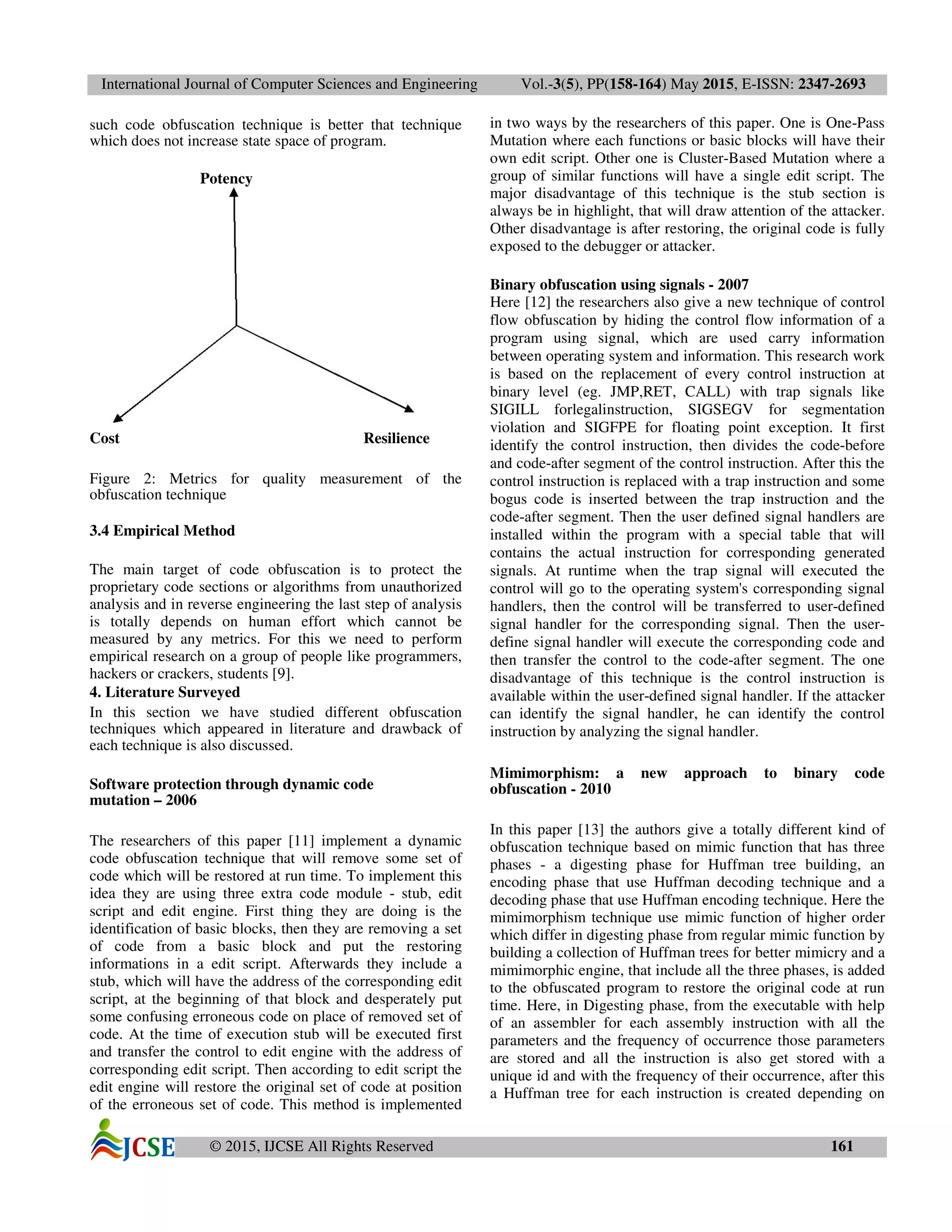 International Journal of Computer Sciences and Engineering Vol.-3(5), PP(158-164) May 2015, E-ISSN: 2347-2693
© 2015, IJCSE All Rights Reserved 161
such code obfuscation technique is better that technique
which does not increase state space of program.
Potency
Cost Resilience
Figure 2: Metrics for quality measurement of the
obfuscation technique
3.4 Empirical Method
The main target of code obfuscation is to protect the
proprietary code sections or algorithms from unauthorized
analysis and in reverse engineering the last step of analysis
is totally depends on human effort which cannot be
measured by any metrics. For this we need to perform
empirical research on a group of people like programmers,
hackers or crackers, students [9].
4. Literature Surveyed
In this section we have studied different obfuscation
techniques which appeared in literature and drawback of
each technique is also discussed.
Software protection through dynamic code
mutation – 2006
The researchers of this paper [11] implement a dynamic
code obfuscation technique that will remove some set of
code which will be restored at run time. To implement this
idea they are using three extra code module - stub, edit
script and edit engine. First thing they are doing is the
identification of basic blocks, then they are removing a set
of code from a basic block and put the restoring
informations in a edit script. Afterwards they include a
stub, which will have the address of the corresponding edit
script, at the beginning of that block and desperately put
some confusing erroneous code on place of removed set of
code. At the time of execution stub will be executed first
and transfer the control to edit engine with the address of
corresponding edit script. Then according to edit script the
edit engine will restore the original set of code at position
of the erroneous set of code. This method is implemented
in two ways by the researchers of this paper. One is One-Pass
Mutation where each functions or basic blocks will have their
own edit script. Other one is Cluster-Based Mutation where a
group of similar functions will have a single edit script. The
major disadvantage of this technique is the stub section is
always be in highlight, that will draw attention of the attacker.
Other disadvantage is after restoring, the original code is fully
exposed to the debugger or attacker.
Binary obfuscation using signals - 2007
Here [12] the researchers also give a new technique of control
flow obfuscation by hiding the control flow information of a
program using signal, which are used carry information
between operating system and information. This research work
is based on the replacement of every control instruction at
binary level (eg. JMP,RET, CALL) with trap signals like
SIGILL forlegalinstruction, SIGSEGV for segmentation
violation and SIGFPE for floating point exception. It first
identify the control instruction, then divides the code-before
and code-after segment of the control instruction. After this the
control instruction is replaced with a trap instruction and some
bogus code is inserted between the trap instruction and the
code-after segment. Then the user defined signal handlers are
installed within the program with a special table that will
contains the actual instruction for corresponding generated
signals. At runtime when the trap signal will executed the
control will go to the operating system's corresponding signal
handlers, then the control will be transferred to user-defined
signal handler for the corresponding signal. Then the user-
define signal handler will execute the corresponding code and
then transfer the control to the code-after segment. The one
disadvantage of this technique is the control instruction is
available within the user-defined signal handler. If the attacker
can identify the signal handler, he can identify the control
instruction by analyzing the signal handler.
Mimimorphism: a new approach to binary code
obfuscation - 2010
In this paper [13] the authors give a totally different kind of
obfuscation technique based on mimic function that has three
phases - a digesting phase for Huffman tree building, an
encoding phase that use Huffman decoding technique and a
decoding phase that use Huffman encoding technique. Here the
mimimorphism technique use mimic function of higher order
which differ in digesting phase from regular mimic function by
building a collection of Huffman trees for better mimicry and a
mimimorphic engine, that include all the three phases, is added
to the obfuscated program to restore the original code at run
time. Here, in Digesting phase, from the executable with help
of an assembler for each assembly instruction with all the
parameters and the frequency of occurrence those parameters
are stored and all the instruction is also get stored with a
unique id and with the frequency of their occurrence, after this
a Huffman tree for each instruction is created depending on
 