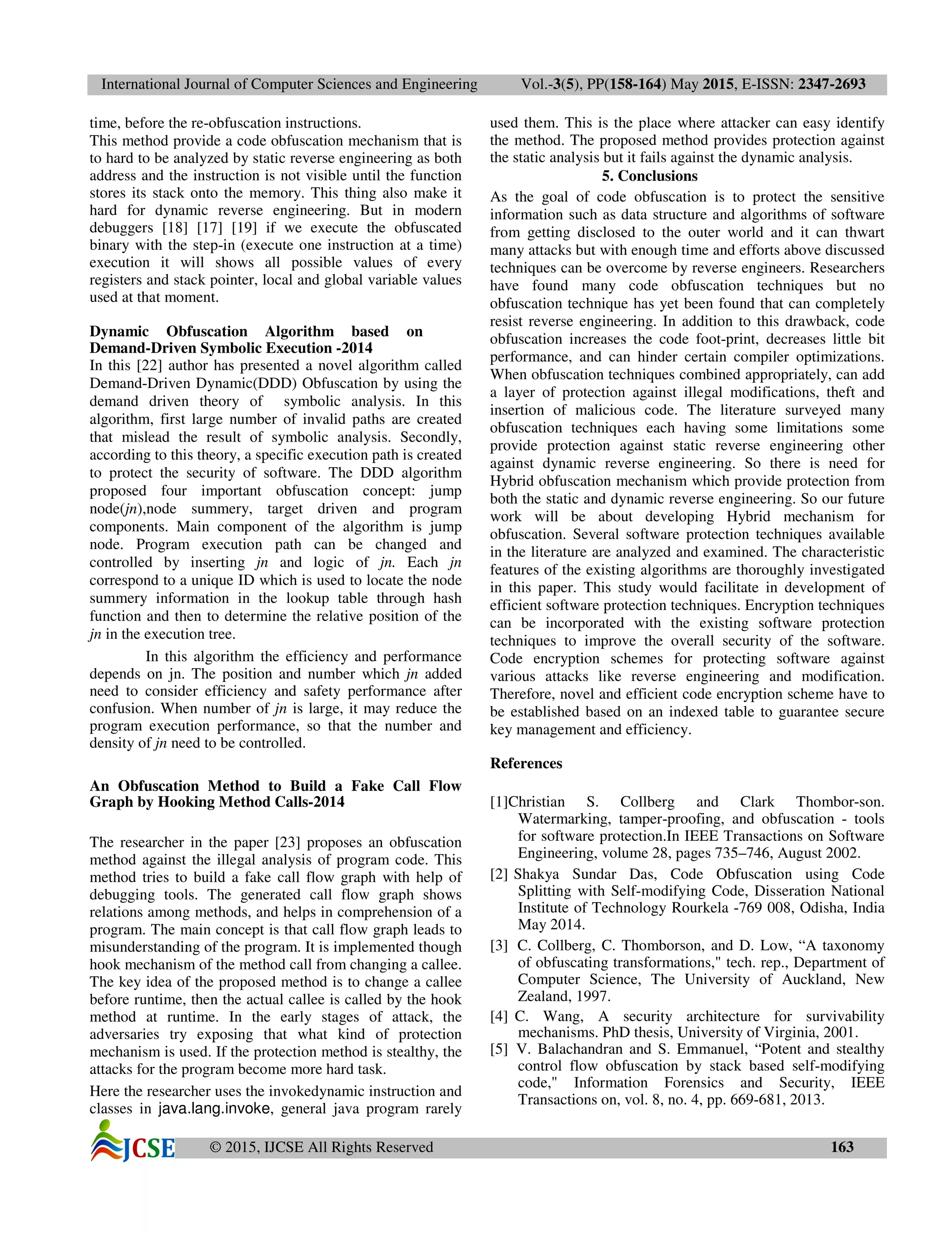 International Journal of Computer Sciences and Engineering Vol.-3(5), PP(158-164) May 2015, E-ISSN: 2347-2693
© 2015, IJCSE All Rights Reserved 163
time, before the re-obfuscation instructions.
This method provide a code obfuscation mechanism that is
to hard to be analyzed by static reverse engineering as both
address and the instruction is not visible until the function
stores its stack onto the memory. This thing also make it
hard for dynamic reverse engineering. But in modern
debuggers [18] [17] [19] if we execute the obfuscated
binary with the step-in (execute one instruction at a time)
execution it will shows all possible values of every
registers and stack pointer, local and global variable values
used at that moment.
Dynamic Obfuscation Algorithm based on
Demand-Driven Symbolic Execution -2014
In this [22] author has presented a novel algorithm called
Demand-Driven Dynamic(DDD) Obfuscation by using the
demand driven theory of symbolic analysis. In this
algorithm, first large number of invalid paths are created
that mislead the result of symbolic analysis. Secondly,
according to this theory, a specific execution path is created
to protect the security of software. The DDD algorithm
proposed four important obfuscation concept: jump
node(jn),node summery, target driven and program
components. Main component of the algorithm is jump
node. Program execution path can be changed and
controlled by inserting jn and logic of jn. Each jn
correspond to a unique ID which is used to locate the node
summery information in the lookup table through hash
function and then to determine the relative position of the
jn in the execution tree.
In this algorithm the efficiency and performance
depends on jn. The position and number which jn added
need to consider efficiency and safety performance after
confusion. When number of jn is large, it may reduce the
program execution performance, so that the number and
density of jn need to be controlled.
An Obfuscation Method to Build a Fake Call Flow
Graph by Hooking Method Calls-2014
The researcher in the paper [23] proposes an obfuscation
method against the illegal analysis of program code. This
method tries to build a fake call flow graph with help of
debugging tools. The generated call flow graph shows
relations among methods, and helps in comprehension of a
program. The main concept is that call flow graph leads to
misunderstanding of the program. It is implemented though
hook mechanism of the method call from changing a callee.
The key idea of the proposed method is to change a callee
before runtime, then the actual callee is called by the hook
method at runtime. In the early stages of attack, the
adversaries try exposing that what kind of protection
mechanism is used. If the protection method is stealthy, the
attacks for the program become more hard task.
Here the researcher uses the invokedynamic instruction and
classes in java.lang.invoke, general java program rarely
used them. This is the place where attacker can easy identify
the method. The proposed method provides protection against
the static analysis but it fails against the dynamic analysis.
5. Conclusions
As the goal of code obfuscation is to protect the sensitive
information such as data structure and algorithms of software
from getting disclosed to the outer world and it can thwart
many attacks but with enough time and efforts above discussed
techniques can be overcome by reverse engineers. Researchers
have found many code obfuscation techniques but no
obfuscation technique has yet been found that can completely
resist reverse engineering. In addition to this drawback, code
obfuscation increases the code foot-print, decreases little bit
performance, and can hinder certain compiler optimizations.
When obfuscation techniques combined appropriately, can add
a layer of protection against illegal modifications, theft and
insertion of malicious code. The literature surveyed many
obfuscation techniques each having some limitations some
provide protection against static reverse engineering other
against dynamic reverse engineering. So there is need for
Hybrid obfuscation mechanism which provide protection from
both the static and dynamic reverse engineering. So our future
work will be about developing Hybrid mechanism for
obfuscation. Several software protection techniques available
in the literature are analyzed and examined. The characteristic
features of the existing algorithms are thoroughly investigated
in this paper. This study would facilitate in development of
efficient software protection techniques. Encryption techniques
can be incorporated with the existing software protection
techniques to improve the overall security of the software.
Code encryption schemes for protecting software against
various attacks like reverse engineering and modification.
Therefore, novel and efficient code encryption scheme have to
be established based on an indexed table to guarantee secure
key management and efficiency.
References
[1]Christian S. Collberg and Clark Thombor-son.
Watermarking, tamper-proofing, and obfuscation - tools
for software protection.In IEEE Transactions on Software
Engineering, volume 28, pages 735–746, August 2002.
[2] Shakya Sundar Das, Code Obfuscation using Code
Splitting with Self-modifying Code, Disseration National
Institute of Technology Rourkela -769 008, Odisha, India
May 2014.
[3] C. Collberg, C. Thomborson, and D. Low, “A taxonomy
of obfuscating transformations," tech. rep., Department of
Computer Science, The University of Auckland, New
Zealand, 1997.
[4] C. Wang, A security architecture for survivability
mechanisms. PhD thesis, University of Virginia, 2001.
[5] V. Balachandran and S. Emmanuel, “Potent and stealthy
control flow obfuscation by stack based self-modifying
code," Information Forensics and Security, IEEE
Transactions on, vol. 8, no. 4, pp. 669-681, 2013.
 