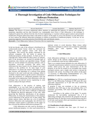 © 2015, IJCSE All Rights Reserved 158
International Journal of Computer Sciences and EngineeringInternational Journal of Computer Sciences and EngineeringInternational Journal of Computer Sciences and EngineeringInternational Journal of Computer Sciences and Engineering Open Access
Review Paper Volume-3, Issue-5 E-ISSN: 2347-2693
A Thorough Investigation of Code Obfuscation Techniques for
Software Protection
Krishan Kumar1
, Prabhpreet Kaur2
1*,2
Department of Computer Science, Guru Nanak Dev University, INDIA
www.ijcseonline.org
Received: Apr/22/2015 Revised: May/01//2015 Accepted: May/20/2015 Published: May/30/ 2015
Abstract: The Process of reverse engineering allows attackers to understand the behavior of software and extract the
proprietary algorithms and key data structures (e.g. cryptographic keys) from it. Code obfuscation is the technique is
employed to protect the software from the risk of reverse engineering i.e. to protect software against analysis and unwanted
modification. Program obfuscation makes code harder to analyze. In this paper we survey the literature on code obfuscation.
we have analyze the different obfuscation techniques in relation to protection of intellectual property. At the last, we are
purposing suggestion to provide protection from both the static and dynamic attacks.
Keywords— Code Obfuscation, Software Protection, Reverse engineering
1. Introduction
In the last decade, code of the software is distributed in an
architecturally-neutral format which has increased the
ability to reverse engineer source code from the
executables. This activity has greatly concerned by the
software companies who has desire to protect the
intellectual property of their products. As there are lots of
copyright laws which forbid the direct piracy of software,
most of the developers are worried by possible theft of
proprietary data structure and algorithms design. Though
there are several methods for protecting software, such as
encryption, server-side execution and native code,
obfuscation has been found to be the cheapest and easiest
solution to this problem [1]. So main target of code
obfuscation is to protect the sensitive information such as
data structure and algorithms of a software from getting
disclosed to the outer world and only technique which is
available in digital market to get the sensitive information’s
about the proprietary or intellectual properties from the
executable revere engineering. Code obfuscation is the only
technique that can prevent reverse engineering to some
extent to analyze the target software.
Code obfuscation is the practice of making code
unintelligible, or at very least, hard to understand. The
process of code obfuscation involves transforming the code
of application to the code which is difficult to understand
by changing the physical appearance of the code, while
preserving the black-box specification of the program.
Obfuscation, by being the transformation of the program,
can be understood as the special case of data coding. The
further analysis shows, that there are a lot of similarities
between obfuscation and cryptography, but still these two
techniques cannot treated as equivalent. In this paper we
have surveyed the different obfuscation techniques [2].
Code obfuscation not only used by developers to
protect intellectual property, it is also used extensively by
malware writers to avoid detection. Many viruses utilize
obfuscation techniques to subvert virus scanners by continually
changing their code signature with obfuscating
transformations.
2. Code Obfuscation
Code obfuscation technique is to obscure the control, data,
layout, design of the software original implementation and
give a semantically same but new implementation.
There is no common formal definition for code obfuscation. It
is basically transformation method to convert one program into
another, which posses the same characteristics of the old
program. It can also be treated as an executables that contain
encrypted sections, and a simple code section to decrypt the
encrypted code section. According to the authors of the paper
“A taxonomy of obfuscating transformations" [3 ], the
definition of code obfuscation is as follows:
Definition: Let T(P) be a transformed program of program P.
Then T is the Obfuscating Technique if T(P) poses the same
observable characteristics as P and T(P) must follows the
following conditions:
If program P does not terminate or has an erroneous
termination, then T(P) may or may not terminate. Else as P
terminates successfully, T(P) must terminate with the same
outcome as P.
According to the authors of the paper "A security
architecture for survivability mechanisms" [4], if T is
obfuscating technique that transform the program P into the
obfuscated binary B, then the reverse transformation from B to
P will take much greater effort and time(almost impossible),as
T is a one way translator.
2.1 Classification of code obfuscation
Obfuscation is classified into four types [3] based on
 