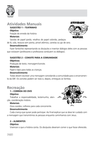 [102]
Atividades Manuais
Sugestão 1 – Teatrinho
Objetivo
Fixação do enredo da história
Materiais
Sacolas de papel pardo, retalhos de papel colorido, pedaços
de lã, cola, tesoura sem ponta, pincel atômico, canetas ou giz de cera.
Desenvolvimento
Fazer fantoches representando os discípulos e inventar diálogos deles com as pessoas
que visitavam (professores e professoras conduzem os diálogos).
Sugestão 2 – Convite para a comunidade
Objetivos
Produção de texto; mensagem/convite.
Materiais
Papel e lápis para todas as crianças.
Desenvolvimento
Todas devem escrever uma mensagem convidando a comunidade para o encerramen-
to da EBF. Os convites podem ser reais e, depois, entregues às famílias.
Recreação
1 – Corrida do ovo
Objetivo
Trabalhar a responsabilidade, testemunho, aten-
ção, coordenação motora.
Materiais
Ovos cozidos; colheres para cada concorrente.
Desenvolvimento
Cada criança que quiser pode participar. Ao final explicar que se deve ter cuidado com
a mensagem que transmitimos às pessoas enquanto caminhamos com Jesus.
2 – Alimentos
Objetivo
Vivenciar o que a história conta. Os discípulos deveriam comer o que fosse oferecido.
 