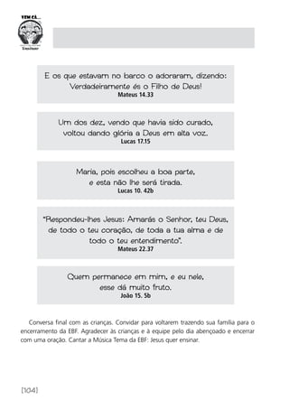 [104]
E os que estavam no barco o adoraram, dizendo:
Verdadeiramente és o Filho de Deus!
Mateus 14.33
Um dos dez, vendo que havia sido curado,
voltou dando glória a Deus em alta voz.
Lucas 17.15
Maria, pois escolheu a boa parte,
e esta não lhe será tirada.
Lucas 10. 42b
“Respondeu-lhes Jesus: Amarás o Senhor, teu Deus,
de todo o teu coração, de toda a tua alma e de
todo o teu entendimento”.
Mateus 22.37
Quem permanece em mim, e eu nele,
esse dá muito fruto.
João 15. 5b
Conversa final com as crianças. Convidar para voltarem trazendo sua família para o
encerramento da EBF. Agradecer às crianças e à equipe pelo dia abençoado e encerrar
com uma oração. Cantar a Música Tema da EBF: Jesus quer ensinar.
 