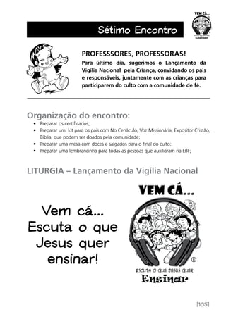 [105]
Sétimo Encontro
PROFESSSORES, PROFESSORAS!
Para último dia, sugerimos o Lançamento da
­Vigília Nacional pela Criança, convidando os pais
e responsáveis, juntamente com as crianças para
participarem do culto com a comunidade de fé.
Organização do encontro:
•	 Preparar os certificados;
•	 Preparar um kit para os pais com No Cenáculo, Voz Missionária, Expositor Cristão,
Bíblia, que podem ser doados pela comunidade;
•	 Preparar uma mesa com doces e salgados para o final do culto;
•	 Preparar uma lembrancinha para todas as pessoas que auxiliaram na EBF;
LITURGIA – Lançamento da Vigília Nacional
Vem cá...
Escuta o que
Jesus quer
ensinar!
 