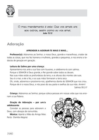 [106]
Adoração
Aprender a adorar-te mais e mais...
Professor(a): Adoramos ao Senhor, o nosso Deus, grande e maravilhoso, criador de
todas as coisas, que nos fez homens e mulheres, grandes e pequenos, e nos ensina a to-
dos/as de geração em geração.
Leitura do Salmo por uma criança:
Apresentemo-nos ante a sua face com louvores, e celebremo-lo com salmos.
Porque o SENHOR é Deus grande, e Rei grande sobre todos os deuses.
Nas suas mãos estão as profundezas da terra, e as alturas dos montes são suas.
Seu é o mar, e ele o fez, e as suas mãos formaram a terra seca.
Oh, vinde, adoremos e prostremo-nos; ajoelhemos diante do SENHOR que nos criou.
Porque ele é o nosso Deus, e nós povo do seu pasto e ovelhas da sua mão. Amém!
Salmos 95:2-7
Criança: Adoramos ao Senhor, porque coloca pessoas em nossas vidas que nos ensi-
nam a sua Palavra.
Oração de Adoração – por um/a
adolescente
Convidar as pessoas para adorarem a
Deus, com abraços de comunhão.
Música: Aperte a Mão do Amigo Mais
Perto (Família Alegria)
O meu mandamento é este: Que vos ameis uns
aos outros, assim como eu vos amei.
João 15.12
 
