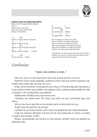 [107]
Aperte a Mão do Amigo Mais Perto
Música Infantil Gospel (Família Alegria)
Tom: A
Música: Eu sou um sinal
Letra: Elci Lima e Silvia Helena
Música: Silvia Helena
		
A F#m
Aperte a mão do amigo mais perto
D E
Aperte a mão do amigo
A F#m
Aperte a mão do amigo mais perto
D E
Aperte a mão do amigo E cante!
A F#m
Tra, lala lala lala... Aleluia
D E
Tra, lala lala la... Aleluia
A F#m
Tra, lala lala lala... Aleluia
D E A
Tra, lala lala lale... Aleluia!
Dê um abraço no amigo mais perto
Dê um cheirinho no amigo mais perto
Faça um cafuné no amigo mais perto
Faça uma massagem no amigo mais perto
Faça uma cosquinha no amigo mais perto
Cristo é meu amigo que está mais perto
Um/a Jovem: Os ensinamentos de Jesus nos motivam a
sinalizar o seu amor e carinho para com todas as pes-
soas que fazem parte da nossa vida.
Confissão:
“Jesus nos ensina a orar...”
Falar com Jesus é muito importante! Jesus está sempre pronto a nos ouvir.
Podemos contar nossos segredos, podemos contar tudo que fizemos durante o dia.
Embora Deus saiba tudo, ele quer nos ouvir.
Então, vamos conversar um pouquinho com Jesus e, se fizemos algo que não deixou o
nosso próximo triste e que também não agrada a Deus, podemos pedir perdão de todo
o coração. E com certeza Deus nos perdoará.
Adolescente: Na Bíblia Jesus nos ensina a orar.
“Portanto, vós orareis assim: Pai nosso, que estás nos céus, santificado seja o teu
nome;
Venha o teu reino, seja feita a tua vontade, assim na terra como no céu;
O pão nosso de cada dia nos dá hoje;
E perdoa-nos as nossas dívidas, assim como nós perdoamos aos nossos devedores;
E não nos induzas à tentação; mas livra-nos do mal; porque teu é o reino, e o poder,
e a glória, para sempre. Amém.
Porque, se perdoardes aos homens as suas ofensas, também vosso Pai celestial vos
perdoará a vós;
 