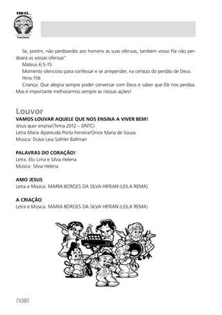[108]
Se, porém, não perdoardes aos homens as suas ofensas, também vosso Pai não per-
doará as vossas ofensas”
Mateus 6:5-15
Momento silencioso para confessar e se arrepender, na certeza do perdão de Deus.
Hino:156
Criança: Que alegria sempre poder conversar com Deus e saber que Ele nos perdoa.
Mas é importante melhorarmos sempre as nossas ações!
Louvor
Vamos louvar aquele que nos ensina a viver bem!
Jesus quer ensinar(Tema 2012 – DNTC)
Letra:Maria Aparecida Porto Ferreira/Onice Maria de Sousa
Música: Dulce Leia Sathler Baltman
Palavras do Coração!
Letra: Elci Lima e Silvia Helena
Música: Silvia Helena
AMO JESUS
Letra e Música: MARIA BORGES DA SILVA HIFRAN (LEILA REMA)
A CRIAÇÃO
Letra e Música: MARIA BORGES DA SILVA HIFRAN (LEILA REMA)
 