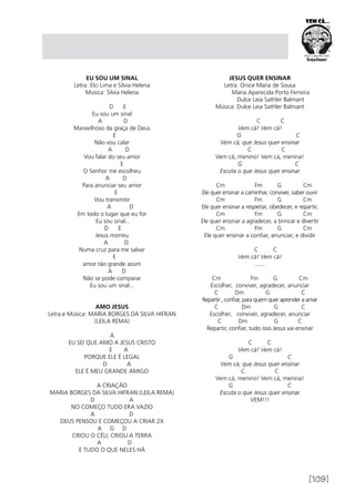 [109]
EU SOU UM SINAL
Letra: Elci Lima e Silvia Helena
Música: Silvia Helena
D E
Eu sou um sinal
A D
Maravilhoso da graça de Deus
E
Não vou calar
A D
Vou falar do seu amor
E
O Senhor me escolheu
A D
Para anunciar seu amor
E
Vou transmitir
A D
Em todo o lugar que eu for
Eu sou sinal...
D E
Jesus morreu
A D
Numa cruz para me salvar
E
amor tão grande assim
A D
Não se pode comparar
Eu sou um sinal...
AMO JESUS
Letra e Música: MARIA BORGES DA SILVA HIFRAN
(LEILA REMA)
A
EU SEI QUE AMO A JESUS CRISTO
E A
PORQUE ELE É LEGAL
D A
ELE É MEU GRANDE AMIGO
A CRIAÇÃO
MARIA BORGES DA SILVA HIFRAN (LEILA REMA)
D A
NO COMEÇO TUDO ERA VAZIO
A D
DEUS PENSOU E COMEÇOU A CRIAR 2X
A G D
CRIOU O CÉU, CRIOU A TERRA
A D
E TUDO O QUE NELES HÁ
JESUS QUER ENSINAR
Letra: Onice Maria de Sousa
	 Maria Aparecida Porto Ferreira
	 Dulce Leia Sathler Balmant
Música: Dulce Leia Sathler Balmant
	 C C
Vem cá! Vem cá!
G C
Vem cá, que Jesus quer ensinar
C C
Vem cá, menino! Vem cá, menina!
G C
Escuta o que Jesus quer ensinar 
Cm Fm G Cm
Ele quer ensinar a caminhar, conviver, saber ouvir
Cm Fm G Cm
Ele quer ensinar a respeitar, obedecer, e repartir,
Cm Fm G Cm
Ele quer ensinar a agradecer, a brincar e divertir
Cm Fm G Cm
Ele quer ensinar a confiar, anunciar, e dividir
                                
C C
Vem cá! Vem cá!
.......
Cm Fm G Cm
Escolher, conviver, agradecer, anunciar
C Dm G C
Repartir , confiar, para quem quer aprender a amar
C Dm G C
Escolher, conviver, agradecer, anunciar
C Dm G C
Repartir, confiar, tudo isso Jesus vai ensinar
C C
Vem cá! Vem cá!
G C
Vem cá, que Jesus quer ensinar
C C
Vem cá, menino! Vem cá, menina!
G C
Escuta o que Jesus quer ensinar
VEM!!!
 
