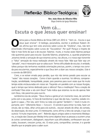 [11]
Reflexão Biblico-Teológica
Rev. João Alves de Oliveira Filho
Bispo Emérito da Igreja Metodista
Vem cá...
Escuta o que Jesus quer ensinar!
O
tema para a Escola Bíblica de Férias (EBF) em 2012 é: “Vem cá... Escuta o que
Jesus quer ensinar”. O teólogo, psicanalista, escritor e professor Rubem Al-
ves afirma que tem visto anúncios sobre cursos de “Oratória”, mas, não tem
encontrado informações sobre cursos de “Escutatória”. Por quê? Porque o ímpeto de
falar é mais forte do que o de escutar. Falamos muito, e muitas vezes falamos porque
não queremos parar para escutar. Quando falamos, projetamos, e, quando projetamos
,estamos tendo a sensação de que estamos acima, nas alturas, e o nosso ego transmite
a “falsa” sensação da nossa realização através do nosso falar. Não que falar seja um
“pecado”, mas é necessário que se saiba ouvir. Temos dificuldade de escutar, é verdade,
talvez porque não tenhamos recebido orientações precisas, porém, o tempo nos convi-
da para escutarmos, especialmente o que Deus tem a dizer aos nossos corações. Este é
o convite da EBF/2012.
Creio, e se estiver errado peço perdão, que nós não temos parado para escutar as
“vozes” dos nossos corações. Como é bom quando a ouvimos: há silêncio, compene-
tração, sensibilidade, tranquilidade, prazer, pois paramos para ouvir vozes que há muito
tempo estão enclausuradas em nosso ser. Traçando um paralelo com as nossas liturgias,
qual o tempo que temos dedicado para o silêncio? Para a meditação? Para a oração de
confissão? Para estar a sós com Deus? Tudo indica que estamos na era do apenas falar
com Deus, não pararmos para ouvi-lo.
Lembremo-nos da canção: “Deus chama a gente pr’um momento novo, de caminhar
junto com o seu povo, / é hora de transformar o que não dá mais, / sozinho, isolado nin-
guém é capaz.../ Por isto, vem! Entra na roda co’a gente! Também! / Você é muito im-
portante, vem.” (Momento Novo — Ssproart). O convite é para entrar na roda, fazer um
círculo, dar as mãos, olhar um/a para o/a outro/a... escutar através do olhar, do contato,
da observação, do estar junto. O interessante, como afirma a letra da canção, é que o/a
outro/a “é muito importante, vem”. Relendo alguns artigos sobre o movimento Wesleya-
no, a criação das Classes por Wesley tinha como objetivo levar as pessoas a ouvirem umas
às outras::conversavam, dialogavam, expunham suas dificuldades, confessavam seus pe-
cados, louvavam, cresciam juntas, etc. O estar junto, compartilhar, conviver, é o grande
desafio que se propõe para o saber ouvir.
 