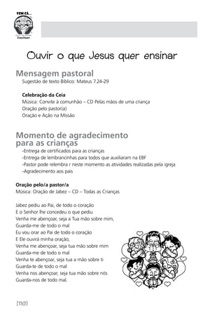[110]
Mensagem pastoral
Sugestão de texto Bíblico: Mateus 7.24-29
Celebração da Ceia
Música: Convite à comunhão – CD Pelas mãos de uma criança
Oração pelo pastor(a)
Oração e Ação na Missão
Momento de agradecimento
para as crianças
-Entrega de certificados para as crianças
-Entrega de lembrancinhas para todos que auxiliaram na EBF
-Pastor pode relembra r neste momento as atividades realizadas pela igreja
-Agradecimento aos pais
Oração pelo/a pastor/a
Música: Oração de Jabez – CD – Todas as Crianças
Jabez pediu ao Pai, de todo o coração
E o Senhor lhe concedeu o que pediu
Venha me abençoar, seja a Tua mão sobre mim,
Guarda-me de todo o mal
Eu vou orar ao Pai de todo o coração
E Ele ouvirá minha oração,
Venha me abençoar, seja tua mão sobre mim
Guarda-me de todo o mal
Venha te abençoar, seja tua a mão sobre ti
Guarda-te de todo o mal
Venha nos abençoar, seja tua mão sobre nós
Guarda-nos de todo mal.
Ouvir o que Jesus quer ensinar
 