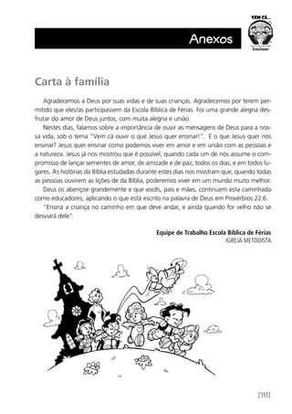 [111]
Anexos
Carta à família
Agradecemos a Deus por suas vidas e de suas crianças. Agradecemos por terem per-
mitido que eles/as participassem da Escola Bíblica de Férias. Foi uma grande alegria des-
frutar do amor de Deus juntos, com muita alegria e união.
Nestes dias, falamos sobre a importância de ouvir as mensagens de Deus para a nos-
sa vida, sob o tema “Vem cá ouvir o que Jesus quer ensinar!”. E o que Jesus quer nos
ensinar? Jesus quer ensinar como podemos viver em amor e em união com as pessoas e
a natureza. Jesus já nos mostrou que é possível, quando cada um de nós assume o com-
promisso de lançar sementes de amor, de amizade e de paz, todos os dias, e em todos lu-
gares. As histórias da Bíblia estudadas durante estes dias nos mostram que, quando todas
as pessoas ouvirem as lições de da Bíblia, poderemos viver em um mundo muito melhor.
Deus os abençoe grandemente e que vocês, pais e mães, continuem esta caminhada
como educadores, aplicando o que está escrito na palavra de Deus em Provérbios 22.6.
“Ensina a criança no caminho em que deve andar, e ainda quando for velho não se
desviará dele”.
	 Equipe de Trabalho Escola Bíblica de Férias
IGREJA METODISTA
 