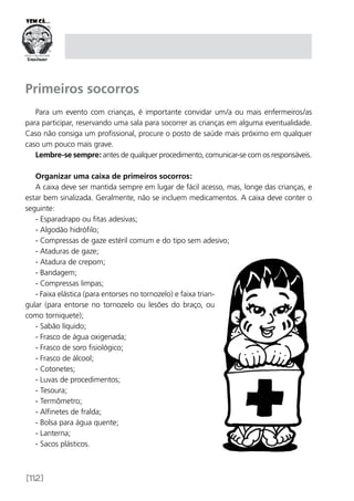[112]
Primeiros socorros
Para um evento com crianças, é importante convidar um/a ou mais enfermeiros/as
para participar, reservando uma sala para socorrer as crianças em alguma eventualidade.
Caso não consiga um profissional, procure o posto de saúde mais próximo em qualquer
caso um pouco mais grave.
Lembre-se sempre: antes de qualquer procedimento, comunicar-se com os responsáveis.
Organizar uma caixa de primeiros socorros:
A caixa deve ser mantida sempre em lugar de fácil acesso, mas, longe das crianças, e
estar bem sinalizada. Geralmente, não se incluem medicamentos. A caixa deve conter o
seguinte:
- Esparadrapo ou fitas adesivas;
- Algodão hidrófilo;
- Compressas de gaze estéril comum e do tipo sem adesivo;
- Ataduras de gaze;
- Atadura de crepom;
- Bandagem;
- Compressas limpas;
- Faixa elástica (para entorses no tornozelo) e faixa trian-
gular (para entorse no tornozelo ou lesões do braço, ou
como torniquete);
- Sabão líquido;
- Frasco de água oxigenada;
- Frasco de soro fisiológico;
- Frasco de álcool;
- Cotonetes;
- Luvas de procedimentos;
- Tesoura;
- Termômetro;
- Alfinetes de fralda;
- Bolsa para água quente;
- Lanterna;
- Sacos plásticos.
 