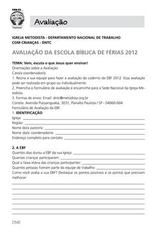 [114]
Avaliação
IGREJA METODISTA - DEPARTAMENTO NACIONAL DE TRABALHO
COM CRIANÇAS - DNTC
AVALIAÇÃO DA ESCOLA BÍBLICA DE FÉRIAS 2012
TEMA: Vem, escuta o que Jesus quer ensinar!
Orientações sobre a Avaliação:
Caro/a coordenador/a:
1. Reúna a sua equipe para fazer a avaliação do caderno da EBF 2012. Essa avaliação
pode ser realizada em grupo ou individualmente.
2. Preencha o formulário de avaliação e encaminhe para a Sede Nacional da Igreja Me-
todista.
3. Formas de envio: Email: dntc@metodista.org.br
Correio: Avenida Piassanguaba, 3031, Planalto Paulista / SP - 04060-004.
Formulário de Avaliação da EBF.
1. IDENTIFICAÇÃO
Igreja: ____________________________________________________________________
Região: ___________________________________________________________________
Nome do/a pastor/a: ________________________________________________________
Nome do/a coordenador/a: __________________________________________________
Endereço completo para contato: _____________________________________________
2. A EBF
Quantos dias durou a EBF da sua Igreja: ________________________________________
Quantas crianças participaram: _______________________________________________
Qual a faixa etária das crianças participantes: ___________________________________
Quantos pessoas fizeram parte da equipe de trabalho: ___________________________
Como você avalia a sua EBF? Destaque os pontos positivos e os pontos que precisam
melhorar:
__________________________________________________________________________
__________________________________________________________________________
__________________________________________________________________________
__________________________________________________________________________
__________________________________________________________________________
__________________________________________________________________________
__________________________________________________________________________
 