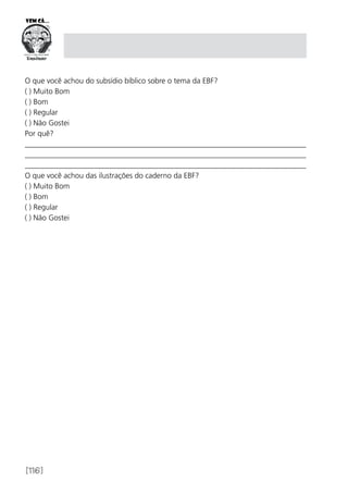 [116]
O que você achou do subsídio bíblico sobre o tema da EBF?
( ) Muito Bom
( ) Bom
( ) Regular
( ) Não Gostei
Por quê?
__________________________________________________________________________
__________________________________________________________________________
__________________________________________________________________________
O que você achou das ilustrações do caderno da EBF?
( ) Muito Bom
( ) Bom
( ) Regular
( ) Não Gostei
 