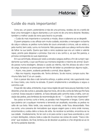 [117]
Histórias
Cuide do mais importante!
Certa vez, um jovem, pretendente à mão de uma princesa, recebeu do rei a tarefa de
levar uma mensagem e alguns diamantes a um outro rei de uma terra distante. Recebeu
também o melhor cavalo do reino para levá-lo na jornada.
– Cuida do mais importante e cumprirás a missão, disse o soberano ao se despedir.
O jovem preparou o seu alforje com muito cuidado, escondeu a mensagem na bainha
da calça e colocou as pedras numa bolsa de couro amarrada à cintura, sob as vestes e,
pela manhã, bem cedo, sumiu no horizonte. Não passava pela sua cabeça nenhuma ideia
de falhar na sua tarefa. Queria que todo o reino soubesse que era um nobre e valente
rapaz, pronto para desposar a princesa. Esse era o seu sonho e, ao que lhe parecia, a
princesa correspondia às suas esperanças.
Em sua caminhada, deixava por vezes a estrada e pegava atalhos a fim de cumprir rapi-
damente sua tarefa, o que sacrificava sua montaria exigindo o máximo do animal. Quan-
do parava numa estalagem, deixava o cavalo ao relento, não lhe aliviava da sela e nem
da carga, tampouco se preocupava em dar-lhe de beber ou providenciar alguma ração...
– Assim, meu jovem, acabarás perdendo o animal, disse alguém.
– Não me importo, respondeu ele. Tenho dinheiro. Se ele morrer, compro outro. Ne-
nhuma falta fará! É só um cavalo...
Com o passar dos dias e sob tamanho esforço, o pobre animal, não suportando mais
os maus tratos, caiu morto na estrada. O jovem simplesmente o amaldiçoou e seguiu o
caminho a pé.
O que ele não sabia, entretanto, é que nessa região do país havia poucas fazendas muito
distantes umas das outras e, passadas algumas horas, ele se deu conta da falta que lhe fazia
o animal. Estava exausto e sedento. Já havia deixado pelo caminho toda a tralha, com ex-
ceção das pedras, pois lembrava da recomendação do rei: “ – Cuide do mais importante!”
Seu passo se tornou curto e lento, as paradas mais frequentes e longas. Como sabia
que poderia cair a qualquer momento e temendo ser assaltado, escondeu as pedras no
salto de sua bota. Mais tarde, caiu exausto na estrada, onde ficou desacordado. Para
sua sorte, uma caravana de mercadores que seguia viagem para o reino onde morava,
encontrando-o, cuidou dele e o levou de volta. Ao recobrar os sentidos, encontrou-se na
sua cidade. Imediatamente, foi ter com o rei para contar o que havia acontecido e, com
a maior desfaçatez, colocou toda a culpa do insucesso nas costas do cavalo “fraco e do-
ente” que recebera. Ao final, lembrou-se de devolver as pedras e o fez dirigindo-se ao rei
de forma pedante dizendo:
 