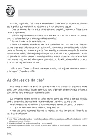 [118]
– Porém, majestade, conforme me recomendaste cuidar do mais importante, aqui es-
tão as pedras que me confiaste. Devolvo-as a ti, não perdi uma sequer!
O rei as recebeu de suas mãos com tristeza e o despediu, mostrando frieza diante
de seus argumentos.
Abatido, o jovem deixou o palácio arrasado. Em casa, ao tirar a roupa suja encon-
trou, na bainha da calça, a mensagem do rei que dizia:
“ Ao meu irmão, rei da terra do Norte.
O jovem que te envio é candidato a se casar com minha filha. Esta jornada é uma pro-
va. Dei a ele alguns diamantes e um bom cavalo. Recomendei que cuidasse do mais im-
portante. Faz-me, portanto, este grande favor e verifique o estado do cavalo. Se o animal
estiver forte e viçoso, saberei que o jovem aprecia a fidelidade e a força de quem o auxilia
na jornada. Se porém, perder o animal guardando apenas as pedras, não será um bom
marido e nem rei, pois terá olhos apenas para o tesouro do reino, não dando importância
à rainha nem àqueles que o servem”.
Bíblia ensina: “Quem confia nas suas riquezas cairá, mas os justos reverdecerão como
a folhagem” (Provérbios 11.28)
As chaves de Haidée1
José, irmão de Haidée2, tinha um grande molho3 de chaves e se orgulhava muito
delas. Com uma abria sua gaveta, com outra abria a garagem onde ficava sua bicicleta, e
com a outra abria e trancava seu guarda-roupa.
Sua irmãzinha Haidée, queria ter tantas chaves como seu irmão e por isso resolveu
pedir a ele que lhe arrumasse um molho de chaves tão bonito quanto o seu.
José não estava de bom humor e por isso não quis atender ao pedido da menina.
“– O que vai fazer com tantas chaves?”, perguntou ele.
A mãe, que ouviu a conversa dos dois e a resposta de José, teve pena da filha e foi ao
seu encontro dizendo:
1. Fonte: “Nossa família na Comunidade – Compêndio para Escola de Férias”, preparado por Ana Maria Arantes Lauletta em 1973
– publicação da Imprensa Metodista..
2. Haidée é nome francês, que não é muito usado hoje.A pronúncia é aidê.
3. A reforma ortográfica tem causado muita confusão na pronuncia das palavras. Em molho de chaves a pronuncia do o é aberta:
mólho.
 