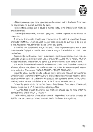 [119]
– Não se preocupe, meu bem, logo mais vou lhe dar um molho de chaves. Pode espe-
rar aqui mesmo no quintal, que logo lhe trarei.
Haidée estava ansiosa. Dali a pouco a mamãe voltou e lhe entregou um molho de
chaves coloridas.
“ – Para que servem elas, mamãe?”, perguntou Haidée, surpresa por ter chaves tão
diferentes.
A primeira, disse a mãe, tirando uma chave amarela do molho, é uma chave de ouro
chamada “BOM DIA!”. Com ela você vai abrir cada novo dia. Se quer que o dia seja útil
e feliz, faça sol ou não, sorria todo dia ao sair do seu quarto.
A chavinha azul, continuou a mãe, é “TE AMO”. Você vai procurar usá-la muitas vezes
durante o dia. O papai, a mamãe, seus irmãos e amigos ficarão felizes ao ouvir o som
desta chave.
Depois a mãe mostrou duas chaves quase iguais e explicou que as duas eram irmãs. Às
vezes são um pouco difíceis de usar. São as chaves “DESCULPE-ME” e “SINTO MUITO”.
Haidée estava séria. Ela sabia muito bem o que a mamãe queria dizer ao falar assim.
Mas a mãe tinha outras chaves e foi apresentando uma a uma. Estas duas chaves cor-
-de-rosa, disse a mãe, devem ser usadas sempre que estiver à mesa ou ao pedir alguma
coisa a alguém. Chamam-se “FAÇA O FAVOR” e “MUITO OBRIGADA”.
Enquanto falava, mamãe prendia todas as chaves com uma fita azul, acrescentando
uma última que se chamava “BOA NOITE” e explicando que ela fecha os trabalhos e brin-
cadeiras do dia e devia ser usada com voz especial, bem agradável e doce. Assim, falou a
mamãe, fará as pessoas mais felizes antes de partir para a terra dos sonhos.
“– Mamãe, gostei muito de minhas chaves, disse Haidée. Estas são as chaves mais
bonitas e úteis que já vi”. A mãe sorriu e abraçou a filha.
“– Mamãe, faça o favor de amarrar este molho de chaves aqui no meu cinto? Viu
como já usei a chave “FAÇA O FAVOR”?
“– Isso mesmo, use mais uma e pode ir brincar”, respondeu a mãe dando um beijo em
Haidée, que saiu correndo para mostrar seu molho de chaves às amiguinhas.
 