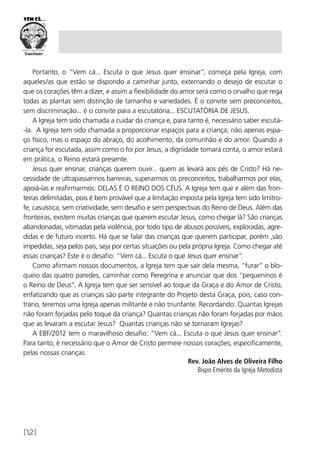 [12]
Portanto, o “Vem cá... Escuta o que Jesus quer ensinar”, começa pela Igreja, com
aqueles/as que estão se dispondo a caminhar junto, externando o desejo de escutar o
que os corações têm a dizer, e assim a flexibilidade do amor será como o orvalho que rega
todas as plantas sem distinção de tamanho e variedades. É o convite sem preconceitos,
sem discriminação... é o convite para a escutatória... ESCUTATÓRIA DE JESUS.
A Igreja tem sido chamada a cuidar da criança e, para tanto é, necessário saber escutá-
-la. A Igreja tem sido chamada a proporcionar espaços para a criança; não apenas espa-
ço físico, mas o espaço do abraço, do acolhimento, da comunhão e do amor. Quando a
criança for escutada, assim como o foi por Jesus, a dignidade tomará conta, o amor estará
em prática, o Reino estará presente.
Jesus quer ensinar, crianças querem ouvir... quem as levará aos pés de Cristo? Há ne-
cessidade de ultrapassarmos barreiras, superarmos os preconceitos, trabalharmos por elas,
apoiá-las e reafirmarmos: DELAS É O REINO DOS CÉUS. A Igreja tem que ir além das fron-
teiras delimitadas, pois é bem provável que a limitação imposta pela Igreja tem sido limítro-
fe, casuística, sem criatividade, sem desafio e sem perspectivas do Reino de Deus. Além das
fronteiras, existem muitas crianças que querem escutar Jesus, como chegar lá? São crianças
abandonadas, vitimadas pela violência, por todo tipo de abusos possíveis, exploradas, agre-
didas e de futuro incerto. Há que se falar das crianças que querem participar, porém ,são
impedidas, seja pelos pais, seja por certas situações ou pela própria Igreja. Como chegar até
essas crianças? Este é o desafio: “Vem cá... Escuta o que Jesus quer ensinar”.
Como afirmam nossos documentos, a Igreja tem que sair dela mesma, “furar” o blo-
queio das quatro paredes, caminhar como Peregrina e anunciar que dos “pequeninos é
o Reino de Deus”. A Igreja tem que ser sensível ao toque da Graça e do Amor de Cristo,
enfatizando que as crianças são parte integrante do Projeto desta Graça, pois, caso con-
trário, teremos uma Igreja apenas militante e não triunfante. Recordando: Quantas Igrejas
não foram forjadas pelo toque da criança? Quantas crianças não foram forjadas por mãos
que as levaram a escutar Jesus? Quantas crianças não se tornaram Igrejas?
A EBF/2012 tem o maravilhoso desafio: “Vem cá... Escuta o que Jesus quer ensinar”.
Para tanto, é necessário que o Amor de Cristo permeie nossos corações, especificamente,
pelas nossas crianças.
Rev. João Alves de Oliveira Filho
Bispo Emérito da Igreja Metodista
 