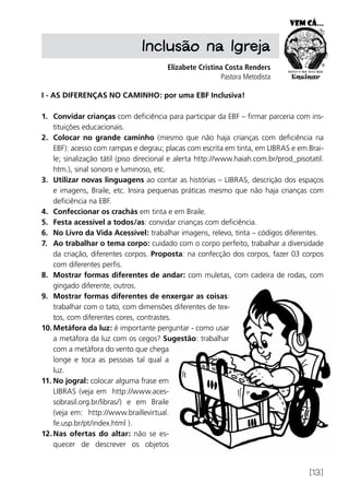 [13]
Inclusão na Igreja
Elizabete Cristina Costa Renders
Pastora Metodista
I - AS DIFERENÇAS NO CAMINHO: por uma EBF Inclusiva!
1.	 Convidar crianças com deficiência para participar da EBF – firmar parceria com ins-
tituições educacionais.
2.	 Colocar no grande caminho (mesmo que não haja crianças com deficiência na
EBF): acesso com rampas e degrau; placas com escrita em tinta, em LIBRAS e em Brai-
le; sinalização tátil (piso direcional e alerta http://www.haiah.com.br/prod_pisotatil.
htm.), sinal sonoro e luminoso, etc.
3.	 Utilizar novas linguagens ao contar as histórias – LIBRAS, descrição dos espaços
e imagens, Braile, etc. Insira pequenas práticas mesmo que não haja crianças com
deficiência na EBF.
4.	 Confeccionar os crachás em tinta e em Braile.
5.	 Festa acessível a todos/as: convidar crianças com deficiência.
6.	 No Livro da Vida Acessível: trabalhar imagens, relevo, tinta – códigos diferentes.
7.	 Ao trabalhar o tema corpo: cuidado com o corpo perfeito, trabalhar a diversidade
da criação, diferentes corpos. Proposta: na confecção dos corpos, fazer 03 corpos
com diferentes perfis.
8.	 Mostrar formas diferentes de andar: com muletas, com cadeira de rodas, com
gingado diferente, outros.
9.	 Mostrar formas diferentes de enxergar as coisas:
trabalhar com o tato, com dimensões diferentes de tex-
tos, com diferentes cores, contrastes.
10.	Metáfora da luz: é importante perguntar - como usar
a metáfora da luz com os cegos? Sugestão: trabalhar
com a metáfora do vento que chega
longe e toca as pessoas tal qual a
luz.
11.	No jogral: colocar alguma frase em
LIBRAS (veja em http://www.aces-
sobrasil.org.br/libras/) e em Braile
(veja em: http://www.braillevirtual.
fe.usp.br/pt/index.html ).
12.	Nas ofertas do altar: não se es-
quecer de descrever os objetos
 