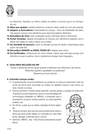 [14]
ao ofertá-los. Exemplo: eu oferto a Bíblia, eu oferto o carrinho que é um brinque­
do, etc.
13.	Mãos que ajudam: também desenhar a mão em relevo, pode ser com cola colorida.
14.	Adaptar as brincadeiras à diversidade de crianças – foco nas habilidades de todos,
não separar crianças com deficiência para fazer brincadeiras diferentes:
15.	Brincadeira do trem: fazer sinalização visual e tátil (piso alerta e direcional).
16.	Portas fechadas: adaptar brincadeiras às crianças com deficiência (explorar som e
toque com cegos ou visão e toque com surdos).
17.	Na atividade da pescaria: inserir as atitudes escritas em Braile e desenhadas (para
quem não sabe ler).
18.	Brincadeira MAMÃE ou PAPAI, POSSO IR?: adaptar para incluir .
19.	Os Certificados: confeccionar em tinta e Braile, mesmo que não haja crianças com
deficiência visual e auditiva. Assim, poderemos divulgar duas linguagens.
II - GUIA PARA INCLUSÃO NA EBF
“temos o direito de sermos iguais quando a diferença nos inferioriza e de sermos
diferentes quando a igualdade nos padroniza”
(Boaventura Souza Santos)
A. Incluindo crianças surdas:
•	 A apresentação inicial da professora ou professor à criança é importante: fale seu
nome de forma bem articulada ou sinalize no alfabeto manual. Caso tenha um
sinal, mostre à criança.
•	 Procure conhecer a história desse aprendiz: quando perdeu a audição (é surdez pré-
-linguística ou pós-linguística), quais as suas estratégias de
comunicação (oralidade ou LIBRAS), a instituição que o
acompanha, se possui resíduo auditivo, se utiliza aparelho
auditivo, etc.
•	 Em filmes, cuidar que os vídeos utilizados tenham legen-
da.
•	 Dirija-se sempre ao/a aluno/a para localizá-lo/la sobre o
tema que está sendo falado ou mostrado em sala (falar
perto, devagar e olhando para o aluno).
•	 Aprenda LIBRAS, veja: http://www.acessobrasil.org.br/
libras/.
 
