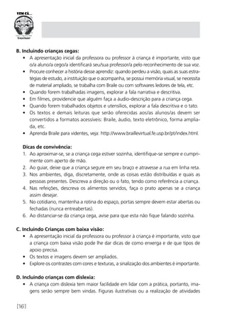 [16]
B. Incluindo crianças cegas:
•	 A apresentação inicial da professora ou professor à criança é importante, visto que
o/a aluno/a cego/a identificará seu/sua professor/a pelo reconhecimento de sua voz.
•	 Procure conhecer a história desse aprendiz: quando perdeu a visão, quais as suas estra-
tégias de estudo, a instituição que o acompanha, se possui memória visual, se necessita
de material ampliado, se trabalha com Braile ou com softwares ledores de tela, etc.
•	 Quando forem trabalhadas imagens, explorar a fala narrativa e descritiva.
•	 Em filmes, providencie que alguém faça a áudio-descrição para a criança cega.
•	 Quando forem trabalhados objetos e utensílios, explorar a fala descritiva e o tato.
•	 Os textos e demais leituras que serão oferecidas aos/as alunos/as devem ser
convertidos a formatos acessíveis: Braile, áudio, texto eletrônico, forma amplia-
da, etc.
•	 Aprenda Braile para videntes, veja: http://www.braillevirtual.fe.usp.br/pt/index.html.
Dicas de convivência:
1.	 Ao aproximar-se, se a criança cega estiver sozinha, identifique-se sempre e cumpri-
mente com aperto de mão.
2.	 Ao guiar, deixe que a criança segure em seu braço e atravesse a rua em linha reta.
3.	 Nos ambientes, diga, discretamente, onde as coisas estão distribuídas e quais as
pessoas presentes. Descreva a direção ou o fato, tendo como referência a criança.
4.	 Nas refeições, descreva os alimentos servidos, faça o prato apenas se a criança
assim desejar.
5.	 No cotidiano, mantenha a rotina do espaço, portas sempre devem estar abertas ou
fechadas (nunca entreabertas).
6.	 Ao distanciar-se da criança cega, avise para que esta não fique falando sozinha.
C. Incluindo Crianças com baixa visão:
•	 A apresentação inicial da professora ou professor à criança é importante, visto que
a criança com baixa visão pode lhe dar dicas de como enxerga e de que tipos de
apoio precisa.
•	 Os textos e imagens devem ser ampliados.
•	 Explore os contrastes com cores e texturas, a sinalização dos ambientes é importante.
D. Incluindo crianças com dislexia:
•	 A criança com dislexia tem maior facilidade em lidar com a prática, portanto, ima-
gens serão sempre bem vindas. Figuras ilustrativas ou a realização de atividades
 