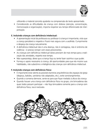 [17]
utilizando o material concreto ajudarão na compreensão do texto apresentado.
•	 Considerando as dificuldades da criança com dislexia (atenção, concentração,
memorização e organização), importa respeitar seu tempo diferenciado de inter-
pretação.
E. Incluindo crianças com deficiência intelectual:
•	 A apresentação inicial da professora ou professor à criança é importante, visto que
a criança perceberá o respeito e ficará mais segura com a acolhida. Cumprimente
e despeça da criança naturalmente.
•	 A deficiência intelectual não é uma doença, não é contagiosa, não é sinônimo de
violência – é preciso romper com esses preconceitos.
•	 As crianças com deficiência intelectual talvez precisem de mais tempo para a reali-
zação das atividades, respeito esse tempo.
•	 Não superproteja, deixe que a criança faça ou tente fazer sozinha o que puder.
•	 Forneça o apoio necessário à criança, dê oportunidades para que ela mostre suas
habilidades, não subestime a inteligência das crianças com deficiência intelectual.
F. Incluindo crianças com deficiência física:
•	 É importante estar atento às possíveis barreiras arquitetônicas dos espaços da igreja
(degraus, balcões, sanitários não adaptados, etc.), evite constrangimentos.
•	 Quando a conversa demorar, sente-se para que fique nivelado à altura da criança.
•	 Quando houver uma criança com deficiência física no grupo, crie brincadeiras das
quais todos possam participar – não faça brincadeira somente para a criança com
deficiência física, isso é exclusão.
 