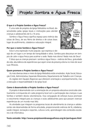 [18]
O que é o Projeto Sombra e Água Fresca?
É uma rede de projetos da Igreja Metodista no Brasil, de-
senvolvidos pelas igrejas locais e instituições para atender
crianças e adolescentes de 6 a 14 anos.
Sombra e Água Fresca significa espaço para vivência das
coisas de Deus, de seu Reino de direitos e de coisas boas:
lugar de acolhimento, cidadania e educação integral.
Por que o nome Sombra e Água Fresca?
Esta é uma expressão muito popular, que expressa o de-
sejo de um lugar e um tempo de tranquilidade e alívio. Sombra para descansar em tem-
pos de calor e água fresca para acalmar a sede. Nada mais divino! Nada mais de Deus!
É disso que as crianças precisam: sombra e água fresca – vivência de Deus, gratuidade
de vida; abundância de experiências que sejam sinais da presença divina no meio de seus/
suas filhos/as.
Quem promove o Projeto Sombra e Água Fresca?
As mais diversas áreas e níveis da Igreja Metodista estão envolvidos: Ação Social, Educa-
ção Cristã, Administrativa, Expansão Missionária, Departamento de Trabalho com Crianças.
As regiões tem Equipes Regionais que oferecem orientação e acompanhamento, mas
a execução e responsabilidade é da igreja local.
Como é desenvolvido o Projeto Sombra e Água Fresca?
O projeto é desenvolvido com a orientação de um proposta educativa construída cole-
tivamente e enriquecida em cada programa local com a participação das crianças e suas
famílias e também dos/as voluntários/as. Essa conjugação de esforços busca promover
o crescimento integral para as crianças e os/as adolescentes para que possam vivenciar
experiências de um mundo mais feliz.
As atividades que integram os programas locais de atendimento às crianças e adoles-
centes são desenvolvidas de forma articulada, proporcionando vivências de fé, cidadania,
saúde integral, recreação e esportes, cultura e arte, aprendizagem dos conteúdos escola-
res e de informática.
Projeto Sombra e Água Fresca
Texto extraído: http://www.projetosombraeaguafresca.org.br/portugues.html
 