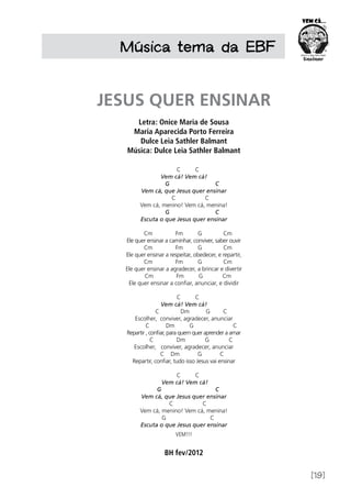 [19]
Música tema da EBF
JESUS QUER ENSINAR
Letra: Onice Maria de Sousa
Maria Aparecida Porto Ferreira
Dulce Leia Sathler Balmant
Música: Dulce Leia Sathler Balmant
C C
Vem cá! Vem cá!
G C
Vem cá, que Jesus quer ensinar
C C
Vem cá, menino! Vem cá, menina!
G C
Escuta o que Jesus quer ensinar 
Cm Fm G Cm
Ele quer ensinar a caminhar, conviver, saber ouvir
Cm Fm G Cm
Ele quer ensinar a respeitar, obedecer, e repartir,
Cm Fm G Cm
Ele quer ensinar a agradecer, a brincar e divertir
Cm Fm G Cm
Ele quer ensinar a confiar, anunciar, e dividir
                                
C C
Vem cá! Vem cá!
C Dm G C
Escolher, conviver, agradecer, anunciar
C Dm G C
Repartir , confiar, para quem quer aprender a amar
C Dm G C
Escolher, conviver, agradecer, anunciar
C Dm G C
Repartir, confiar, tudo isso Jesus vai ensinar
C C
Vem cá! Vem cá!
G C
Vem cá, que Jesus quer ensinar
C C
Vem cá, menino! Vem cá, menina!
G C
Escuta o que Jesus quer ensinar
VEM!!!
BH fev/2012
 