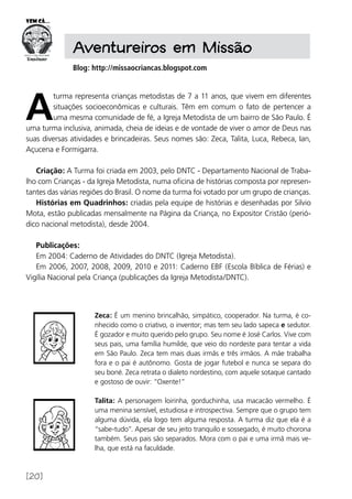 [20]
Aventureiros em Missão
Blog: http://missaocriancas.blogspot.com
A
turma representa crianças metodistas de 7 a 11 anos, que vivem em diferentes
situações socioeconômicas e culturais. Têm em comum o fato de pertencer a
uma mesma comunidade de fé, a Igreja Metodista de um bairro de São Paulo. É
uma turma inclusiva, animada, cheia de ideias e de vontade de viver o amor de Deus nas
suas diversas atividades e brincadeiras. Seus nomes são: Zeca, Talita, Luca, Rebeca, Ian,
Açucena e Formigarra.
Criação: A Turma foi criada em 2003, pelo DNTC - Departamento Nacional de Traba-
lho com Crianças - da Igreja Metodista, numa oficina de histórias composta por represen-
tantes das várias regiões do Brasil. O nome da turma foi votado por um grupo de crianças.
Histórias em Quadrinhos: criadas pela equipe de histórias e desenhadas por Silvio
Mota, estão publicadas mensalmente na Página da Criança, no Expositor Cristão (perió-
dico nacional metodista), desde 2004.
Publicações:
Em 2004: Caderno de Atividades do DNTC (Igreja Metodista).
Em 2006, 2007, 2008, 2009, 2010 e 2011: Caderno EBF (Escola Bíblica de Férias) e
Vigília Nacional pela Criança (publicações da Igreja Metodista/DNTC).
Zeca: É um menino brincalhão, simpático, cooperador. Na turma, é co-
nhecido como o criativo, o inventor; mas tem seu lado sapeca e sedutor.
É gozador e muito querido pelo grupo. Seu nome é José Carlos. Vive com
seus pais, uma família humilde, que veio do nordeste para tentar a vida
em São Paulo. Zeca tem mais duas irmãs e três irmãos. A mãe trabalha
fora e o pai é autônomo. Gosta de jogar futebol e nunca se separa do
seu boné. Zeca retrata o dialeto nordestino, com aquele sotaque cantado
e gostoso de ouvir: “Oxente!”
Talita: A personagem loirinha, gorduchinha, usa macacão vermelho. É
uma menina sensível, estudiosa e introspectiva. Sempre que o grupo tem
alguma dúvida, ela logo tem alguma resposta. A turma diz que ela é a
“sabe-tudo”. Apesar de seu jeito tranquilo e sossegado, é muito chorona
também. Seus pais são separados. Mora com o pai e uma irmã mais ve-
lha, que está na faculdade.
 