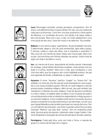 [21]
Luca: Personagem sonhador, sensível, perceptivo, companheiro. Tem 10
anos e uma deficiência física na perna direita. Por isto, usa uma cadeira de
rodas para se locomover. Como tem uma boa autoestima e forte espírito
de liderança, é o conciliador da turma. Sua família é de classe média e
bem estruturada. Mora com o pai, a mãe, um irmão adolescente e uma
irmã caçula de dois anos. Gosta de música e de desenhar. Toca teclado.
Rebeca: é uma menina negra, superfashion, de personalidade marcante.
É determinada, alegre e, com seu jeito extrovertido, agita todo o grupo.
É otimista, moleca e cheia das ideias, mas é impositiva e autoritária. É
filha única de uma família de classe média, bem estruturada. Mora com
os pais. Usa trancinhas com fitinhas coloridas nas pontas. Gosta muito de
jogos com bola e de liderar a turma.
Ian: um menino de 8 anos, descendente de família oriental. Interessado
em ecologia, cultiva hábitos alimentares saudáveis. Anda sempre com seu
skate e é surfista, também. Mora com a mãe, que é professora, e uma
irmã mais velha, que faz origami e tem muita habilidade artística. Seu pai
está separado da família, trabalhando no Japão. É colecionador.
Açucena: O nome “Açucena” significa “singela” ou “branca flor”. Na
verdade, é o nome de uma flor que ela usará estampada em suas roupas.
Ela é uma criança brasileira guarani, filha de um casal indígena e neta do
primeiro pastor metodista indígena. Além do avô, seus pais também são
metodistas e militantes da causa indígena. O pai de Açucena é professor
e a mãe é médica. O trabalho deles na aldeia é criar um posto de saúde e
uma escola primária onde os indiozinhos reaprenderiam a língua guarani e
os costumes indígenas. Como na aldeia ainda não há uma escola, Açucena
estuda na escola da turma dos Aventureiros e aos domingos, vai com seus
pais à Igreja Metodista onde também participam as crianças da turma. Tem
um animalzinho de estimação: uma linda e querida cachorrinha vira-latas
chamada “Moema” que quer dizer “aurora”. Tem um irmãozinho ainda
bebê. Açucena gosta de esportes, sobretudo nadar e jogar futebol. Cole-
ciona fotografias e ilustrações de animais de todo tipo e de todo o planeta.
Formigarra: Criada pelo Zeca, junto com toda a Turma, a mascote do
grupo é a mistura da formiga com a cigarra.
 