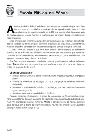 [22]
Escola Bíblica de Férias
A
realização da Escola Bíblica de Férias traz sempre um misto de alegria, descober-
tas, surpresas e curiosidades, sem deixar de ser algo desafiador para todos/as
que abraçam este projeto maravilhoso. A EBF tem sido canal de bênção na vida
de muitas crianças, juvenis, homens e mulheres que participam direta e indiretamente
neste ministério.
Estão previstos seis encontros, que podem ser desdobrados ou reduzidos para ativida-
des em sábados ou ‘tardes alegres’, conforme a realidade da igreja local. Acrescentamos
mais um encontro, para fazer um encerramento especial com as crianças e familiares.
O tema “Vem cá... Escuta o que Jesus quer ensinar” tem o objetivo de enfatizar o
trabalho de Jesus durante seu ministério para incentivar atitudes positivas que devem ser
cultivadas em nosso cotidiano, tomando como exemplo os encontros que Ele teve com
algumas pessoas ao longo de sua caminhada.
Que Deus abençoe as crianças espalhadas por esse grande país e a todos e todas que
dizem Sim ao chamado do mestre Jesus em proclamar o seu reino de amor. Sigamos,
então, na graça de Cristo Jesus!
Objetivos Gerais da EBF:
•	 Realizar a Educação Cristã com o foco no trabalho missionário junto às crianças do
bairro;
•	 Ampliar os momentos de educação cristã das crianças já pertencentes à comuni-
dade de fé;
•	 Fortalecer o ministério do trabalho com crianças, por meio do investimento da
igreja neste segmento;
•	 Fortalecer a unidade em prol do Reino de Deus;
Preparar, capacitar e fortalecer as crianças da comunidade de fé no trabalho missio-
nário, possibilitando-lhes um momento de Educação Cristã diferenciado da Escola Domi-
nical: “As crianças são ‘agentes mirins’ da Missão e, como herdeiras do Reino e parte do
povo de Deus, têm o direito de serem educadas na Palavra e no amor de Deus”. (Colégio
Episcopal, Pastoral da Criança, p. 12).
 