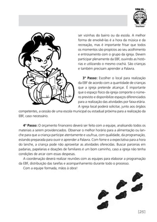 [25]
ser vizinhas do bairro ou da escola. A melhor
forma de envolvê-las é a hora da música e da
recreação, mas é importante frisar que todos
os momentos são propícios ao seu acolhimento
e entrosamento com o grupo da igreja. Devem
participar plenamente da EBF, ouvindo as histó-
rias e utilizando o mesmo crachá. São crianças
e também precisam aprender a Palavra.
3º Passo: Escolher o local para realização
da EBF de acordo com a quantidade de crianças
que a igreja pretende alcançar. É importante
que o espaço físico da igreja comporte o núme-
ro previsto e disponibilize espaços diferenciados
para a realização das atividades por faixa etária.
A igreja local poderá solicitar, junto aos órgãos
competentes, a cessão de uma escola municipal ou estadual próxima para a realização da
EBF, caso necessário.
4º Passo: O orçamento financeiro deverá ser feito com a equipe, analisando todos os
materiais a serem providenciados. Observar o melhor horário para a alimentação ou lan-
che para que a criança participe atentamente e usufrua, com qualidade, da programação,
estando preparada para ouvir e aprender a Palavra. Com fome e a expectativa para a hora
do lanche, a criança pode não aproveitar as atividades oferecidas. Buscar parcerias em
padarias, papelarias e doações de familiares é um bom caminho, caso a igreja não tenha
condições de arcar com essas despesas.
A coordenação deverá realizar reuniões com as equipes para elaborar a programação
da EBF, distribuição das tarefas e acompanhamento durante todo o processo.
Com a equipe formada, mãos à obra!
 