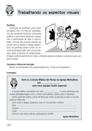 [26]
Panfleto
Confecção de panfletos para serem
entregues, com um mês de antecedên-
cia, aos moradores do bairro, nas escolas
públicas e particulares próximas à igreja,
com a participação de toda a comuni-
dade, inclusive das crianças (sempre de
acordo com o espaço e equipe disponí-
veis). Os panfletos devem conter um re-
sumo da programação, bem como ende-
reço, datas e horários da programação.
Entregar preferencialmente em mãos, utilizando palavras amáveis e simpáticas para com
quem recebe.
Convites e fichas de inscrição
Devem ser distribuídos com, aproximadamente, 15 dias de antecedência.
Exemplos:
Trabalhando os aspectos visuais
Vem aí a Escola Bíblica de Férias na Igreja Metodista
em _______________,
com uma equipe muito especial.
A Escola Bíblica acontecerá nos dias ______________ e você participará de
muitas atividades legais, como: música, brincadeiras, teatro, artes e surpresas.
Venha aprender sobre o amor de Deus por todas as pessoas e como o mundo
pode ser diferente.
Com união e alegria, podemos viver um mundo bem melhor!
Dias:
Horário:
Local:
Torne as suas férias radicais, participando da EBF!
Igreja Metodista
 