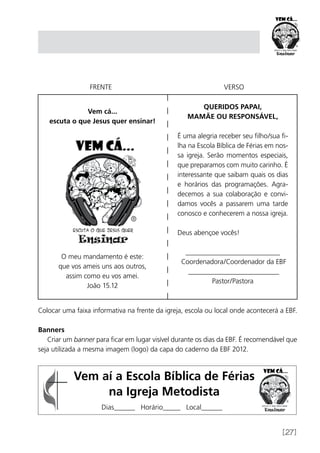 [27]
Vem cá...
escuta o que Jesus quer ensinar!
O meu mandamento é este:
que vos ameis uns aos outros,
assim como eu vos amei.
João 15.12
FRENTE VERSO
QUERIDOS PAPAI,
MAMÃE OU RESPONSÁVEL,
É uma alegria receber seu filho/sua fi-
lha na Escola Bíblica de Férias em nos-
sa igreja. Serão momentos especiais,
que preparamos com muito carinho. É
interessante que saibam quais os dias
e horários das programações. Agra-
decemos a sua colaboração e convi-
damos vocês a passarem uma tarde
conosco e conhecerem a nossa igreja.
Deus abençoe vocês!
___________________________
Coordenadora/Coordenador da EBF
__________________________
Pastor/Pastora
Colocar uma faixa informativa na frente da igreja, escola ou local onde acontecerá a EBF.
Banners
Criar um banner para ficar em lugar visível durante os dias da EBF. É recomendável que
seja utilizada a mesma imagem (logo) da capa do caderno da EBF 2012.
Vem aí a Escola Bíblica de Férias
na Igreja Metodista
Dias______ Horário_____ Local______
 
