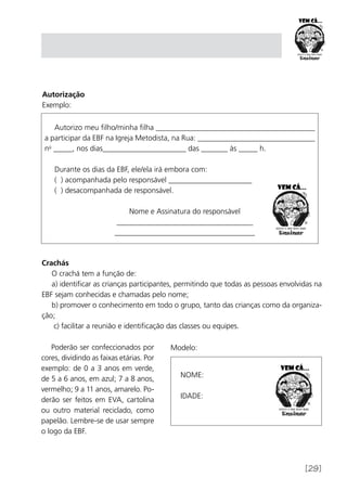 [29]
Autorização
Exemplo:
Modelo:
Autorizo meu filho/minha filha __________________________________________
a participar da EBF na Igreja Metodista, na Rua: _______________________________
no
_____, nos dias______________________ das _______ às _____ h.
Durante os dias da EBF, ele/ela irá embora com:
( ) acompanhada pelo responsável ______________________
( ) desacompanhada de responsável.
Nome e Assinatura do responsável
____________________________________
_____________________________________
Crachás
O crachá tem a função de:
a) identificar as crianças participantes, permitindo que todas as pessoas envolvidas na
EBF sejam conhecidas e chamadas pelo nome;
b) promover o conhecimento em todo o grupo, tanto das crianças como da organiza-
ção;
c) facilitar a reunião e identificação das classes ou equipes.
NOME:
IDADE:
Poderão ser confeccionados por
cores, dividindo as faixas etárias. Por
exemplo: de 0 a 3 anos em verde,
de 5 a 6 anos, em azul; 7 a 8 anos,
vermelho; 9 a 11 anos, amarelo. Po-
derão ser feitos em EVA, cartolina
ou outro material reciclado, como
papelão. Lembre-se de usar sempre
o logo da EBF.
 