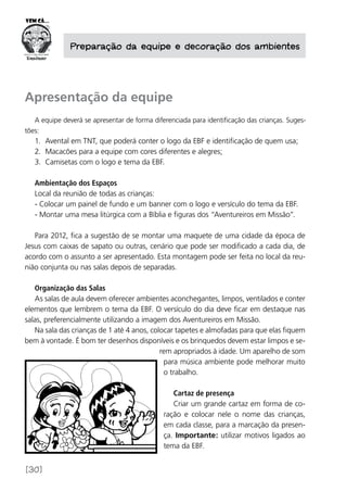 [30]
Preparação da equipe e decoração dos ambientes
Apresentação da equipe
A equipe deverá se apresentar de forma diferenciada para identificação das crianças. Suges-
tões:
1.	 Avental em TNT, que poderá conter o logo da EBF e identificação de quem usa;
2.	 Macacões para a equipe com cores diferentes e alegres;
3.	 Camisetas com o logo e tema da EBF.
Ambientação dos Espaços
Local da reunião de todas as crianças:
- Colocar um painel de fundo e um banner com o logo e versículo do tema da EBF.
- Montar uma mesa litúrgica com a Bíblia e figuras dos “Aventureiros em Missão”.
Para 2012, fica a sugestão de se montar uma maquete de uma cidade da época de
Jesus com caixas de sapato ou outras, cenário que pode ser modificado a cada dia, de
acordo com o assunto a ser apresentado. Esta montagem pode ser feita no local da reu-
nião conjunta ou nas salas depois de separadas.
Organização das Salas
As salas de aula devem oferecer ambientes aconchegantes, limpos, ventilados e conter
elementos que lembrem o tema da EBF. O versículo do dia deve ficar em destaque nas
salas, preferencialmente utilizando a imagem dos Aventureiros em Missão.
Na sala das crianças de 1 até 4 anos, colocar tapetes e almofadas para que elas fiquem
bem à vontade. É bom ter desenhos disponíveis e os brinquedos devem estar limpos e se-
rem apropriados à idade. Um aparelho de som
para música ambiente pode melhorar muito
o trabalho.
Cartaz de presença
Criar um grande cartaz em forma de co-
ração e colocar nele o nome das crianças,
em cada classe, para a marcação da presen-
ça. Importante: utilizar motivos ligados ao
tema da EBF.
 