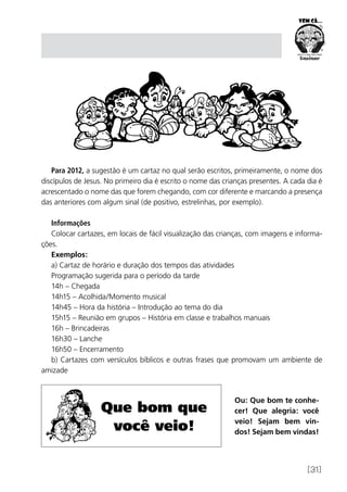 [31]
Para 2012, a sugestão é um cartaz no qual serão escritos, primeiramente, o nome dos
discípulos de Jesus. No primeiro dia é escrito o nome das crianças presentes. A cada dia é
acrescentado o nome das que forem chegando, com cor diferente e marcando a presença
das anteriores com algum sinal (de positivo, estrelinhas, por exemplo).
Informações
Colocar cartazes, em locais de fácil visualização das crianças, com imagens e informa-
ções.
Exemplos:
a) Cartaz de horário e duração dos tempos das atividades
Programação sugerida para o período da tarde
14h – Chegada
14h15 – Acolhida/Momento musical
14h45 – Hora da história – Introdução ao tema do dia
15h15 – Reunião em grupos – História em classe e trabalhos manuais
16h – Brincadeiras
16h30 – Lanche
16h50 – Encerramento
b) Cartazes com versículos bíblicos e outras frases que promovam um ambiente de
amizade
Ou: Que bom te conhe-
cer! Que alegria: você
veio! Sejam bem vin-
dos! Sejam bem vindas!
Que bom que
você veio!
 