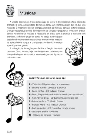 [32]
Músicas
A seleção das músicas é feita pela equipe de louvor e deve respeitar a faixa etária das
crianças e o tema. A quantidade de músicas para a EBF estará ligada aos dias em que será
realizada. É importante que as crianças aprendam as músicas; por isso, evitar o excesso.
O grupo responsável deverá aprender bem as canções e preparar as letras com antece-
dência. Ao ensinar as músicas, é necessário ler a letra com as crianças e explicá-la com
exemplos. Se houver grupo de dança na igreja, a participação
deste fará o momento de louvor ainda melhor e mais instigan-
te, especialmente porque as crianças gostam de utilizar o corpo
e participar com gestos.
A utilização de ilustrações para facilitar a fixação das músi-
cas é um ótimo recurso, seja com imagens em datashow, em
transparência para retroprojetor, recortes de grandes figuras ou
outros recursos.
Sugestões das músicas para EBF:
1 – Visitante – CD pelas mãos de uma criança
2 – Levante e ande – CD todas as crianças
3 – Posso confiar – CD Todas as Crianças
4 – Pedro, Tiago e João no Barquinho (versão para esta história)
5 – Com “D” de Deus – CD Evangelho, convite pra paz
6 – Minha família – CD Missão Possível
7 – Marta e Maria – CD Todas as Crianças
8 – Rock do Amigo – CD Evangelho, convite pra paz
9 – Jesus quer ensinar – youtube
10 – Palavras do coração - youtube
 