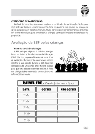 [33]
Certificado de Participação
Ao final do encontro, as crianças recebem o certificado de participação. Se for pos-
sível, entregar também uma lembrancinha, feita em parceria com grupos ou pessoas da
igreja que produzam trabalhos manuais. Outra parceria pode ser com empresas próximas,
em forma de doações para presentear as crianças. Verifique o modelo de certificado na
página106.
Avaliação da EBF pelas crianças
Ficha ou cartaz de avaliação
A EBF tem por objetivo o trabalho evange-
lístico no bairro e fortalecimento da Educação
Cristã. Por isso, o preenchimento de uma ficha
de avaliação é fundamental. As crianças podem
registrar a sua opinião durante a EBF. Pode ser
confeccionado um painel, onde haverá espaço
para que uma pessoa da equipe registre as falas
das crianças sobre o que cada uma GOSTOU ou
NÃO GOSTOU no dia.
 