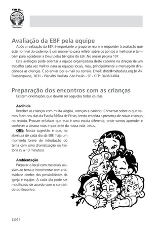 [34]
Avaliação da EBF pela equipe
Após a realização da EBF, é importante o grupo se reunir e responder à avaliação que
está no final do caderno. É um momento para refletir sobre os pontos a melhorar e tam-
bém para agradecer a Deus pelas bênçãos da EBF. No anexo página 107
Esta avaliação pode orientar a equipe organizadora deste caderno na direção de um
trabalho cada vez melhor para as equipes locais, mas, principalmente a mensagem dire-
cionada às crianças. É só enviar por e-mail ou correio. Email: dntc@metodista.org.br Av.
Piassanguaba, 3031 - Planalto Paulista -São Paulo - SP - CEP: 04060-004
Preparação dos encontros com as crianças
Existem orientações que devem ser seguidas todos os dias.
Acolhida
Receber as crianças com muita alegria, atenção e carinho. Conversar sobre o que va-
mos fazer nos dias da Escola Bíblica de Férias, tendo em vista a presença de novas crianças
no recinto. Procure enfatizar que esta é uma escola diferente, onde vamos aprender e
conhecer a pessoa mais importante da nossa vida: Jesus.
OBS: Nossa sugestão é que, na
abertura de cada dia da EBF, haja um
momento breve de introdução do
tema com uma dramatização ou his-
tória (5 a 10 minutos).
Ambientação
Preparar o local com materiais alu-
sivos ao tema e incrementar com cria-
tividade dentro das possibilidades da
igreja e equipe. A cada dia pode ser
modificado de acordo com o conteú-
do do Encontro.
 