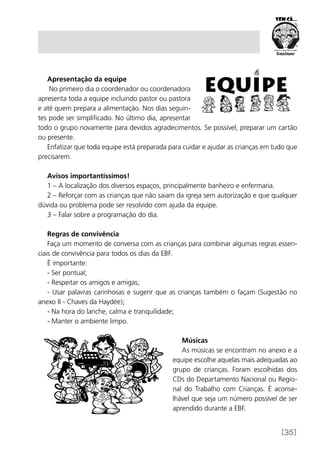 [35]
Apresentação da equipe
No primeiro dia o coordenador ou coordenadora
apresenta toda a equipe incluindo pastor ou pastora
e até quem prepara a alimentação. Nos dias seguin-
tes pode ser simplificado. No último dia, apresentar
todo o grupo novamente para devidos agradecimentos. Se possível, preparar um cartão
ou presente.
Enfatizar que toda equipe está preparada para cuidar e ajudar as crianças em tudo que
precisarem.
Avisos importantíssimos!
1 – A localização dos diversos espaços, principalmente banheiro e enfermaria.
2 – Reforçar com as crianças que não saiam da igreja sem autorização e que qualquer
dúvida ou problema pode ser resolvido com ajuda da equipe.
3 – Falar sobre a programação do dia.
Regras de convivência
Faça um momento de conversa com as crianças para combinar algumas regras essen-
ciais de convivência para todos os dias da EBF.
É importante:
- Ser pontual;
- Respeitar os amigos e amigas;
- Usar palavras carinhosas e sugerir que as crianças também o façam (Sugestão no
anexo II - Chaves da Haydée);
- Na hora do lanche, calma e tranquilidade;
- Manter o ambiente limpo.
Músicas
As músicas se encontram no anexo e a
equipe escolhe aquelas mais adequadas ao
grupo de crianças. Foram escolhidas dos
CDs do Departamento Nacional ou Regio-
nal do Trabalho com Crianças. É aconse-
lhável que seja um número possível de ser
aprendido durante a EBF.
 